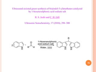 70
Ultrasound assisted green synthesis of bis(indol-3-yl)methanes catalyzed
by 1-hexenesulphonic acid sodium salt
R. S. Joshi and C. H. Gill
Ultrasonic Sonochemistry, 17 (2010), 298–300
N
H
R H
O
N
H
N
H
R
2
1-Hexenesulphonic
acid sodium salt
Water, ))))))
 