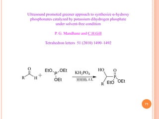 71
Ultrasound promoted greener approach to synthesize α-hydroxy
phosphonates catalyzed by potassium dihydrogen phosphate
under solvent-free condition
P. G. Mandhane and C.H.Gill
Tetrahedron letters 51 (2010) 1490–1492
O
H
R ))))))), r.t.
P
O
HO
R
KH2PO4
P
OEt
OEt
EtO
OEt
EtO
 
