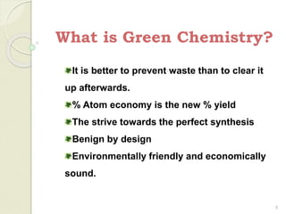 What is Green Chemistry?
9
It is better to prevent waste than to clear it
up afterwards.
% Atom economy is the new % yield
The strive towards the perfect synthesis
Benign by design
Environmentally friendly and economically
sound.
 