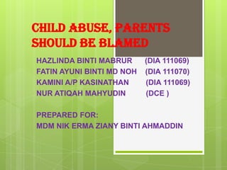 CHILD ABUSE, PARENTS
SHOULD BE BLAMED
HAZLINDA BINTI MABRUR      (DIA 111069)
FATIN AYUNI BINTI MD NOH   (DIA 111070)
KAMINI A/P KASINATHAN      (DIA 111069)
NUR ATIQAH MAHYUDIN        (DCE )

PREPARED FOR:
MDM NIK ERMA ZIANY BINTI AHMADDIN
 
