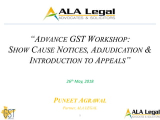 “ADVANCE GST WORKSHOP:
SHOW CAUSE NOTICES, ADJUDICATION &
INTRODUCTION TO APPEALS”
26th May, 2018
PUNEET AGRAWAL
Partner, ALA LEGAL
1
 