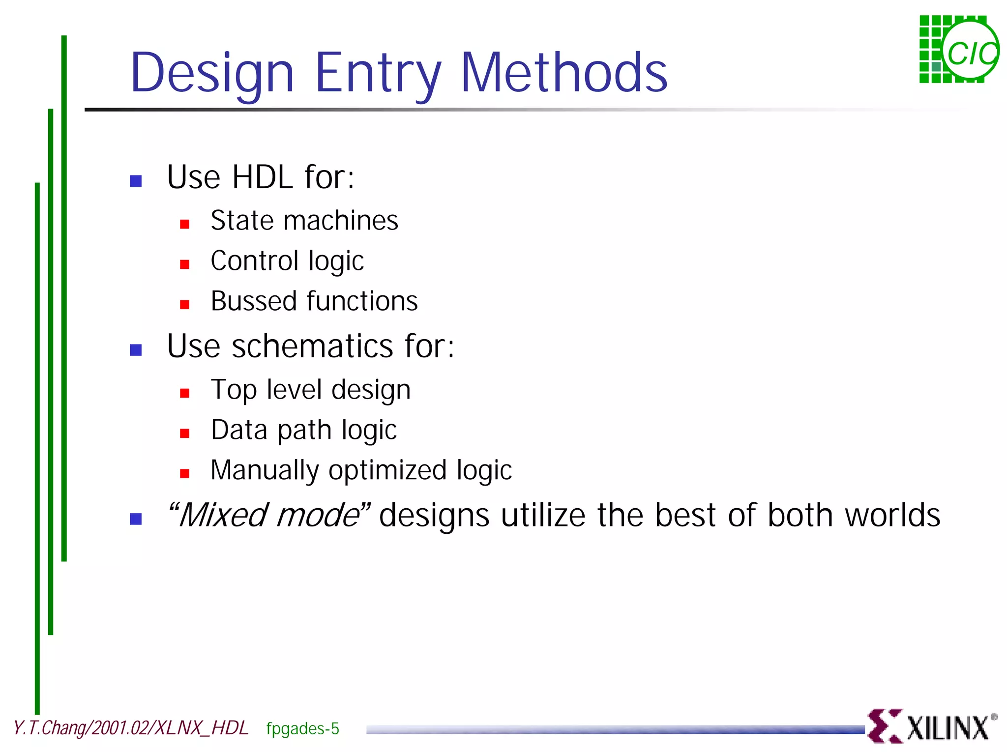 Design Entry Methods CIC ! Use HDL for: ! State machines ! Control logic ! Bussed functions ! Use schematics for: ! Top level design ! Data path logic ! Manually optimized logic ! “Mixed mode” designs utilize the best of both worlds Y.T.Chang/2001.02/XLNX_HDL fpgades-5 