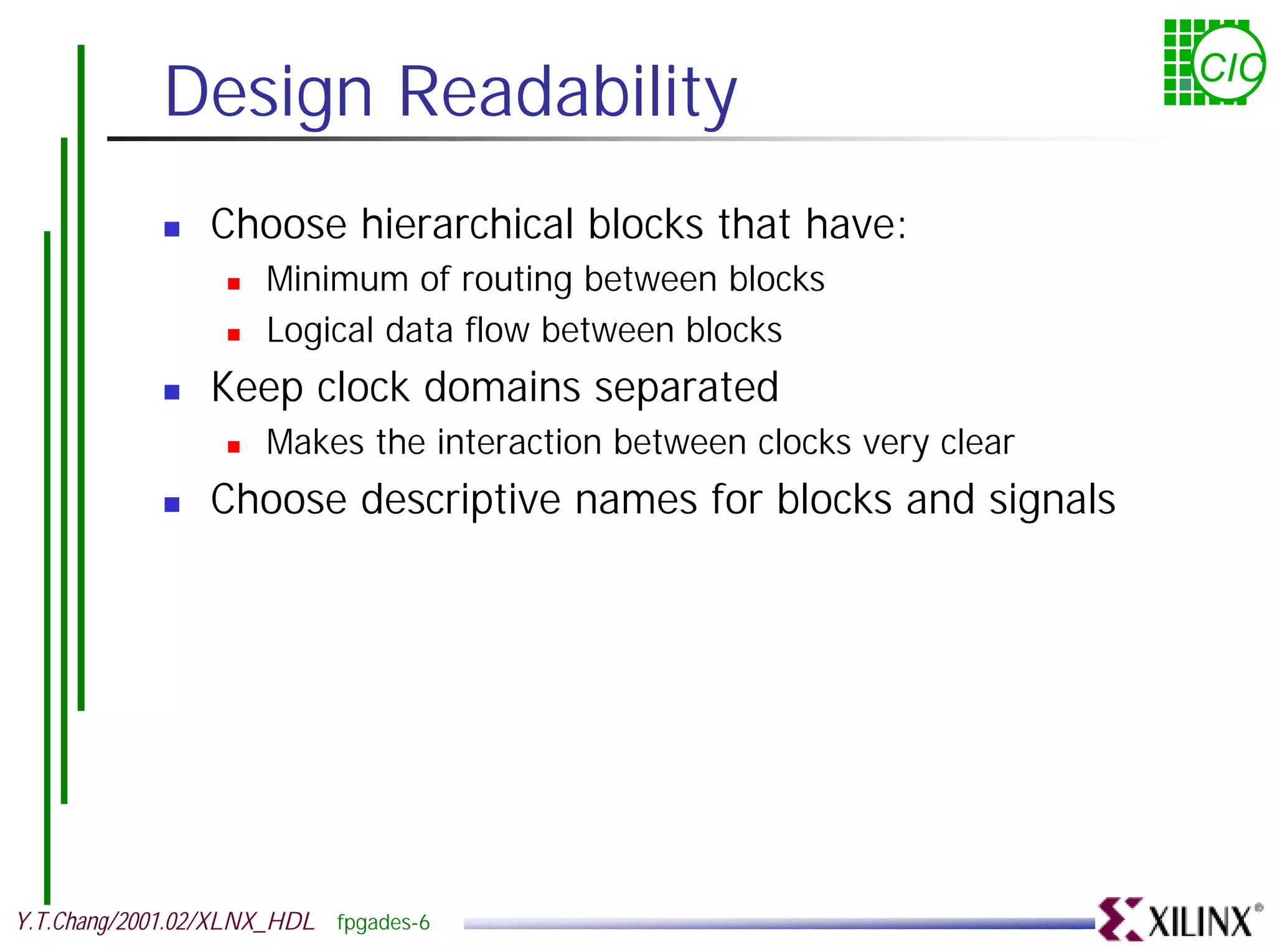 Design Readability CIC ! Choose hierarchical blocks that have: ! Minimum of routing between blocks ! Logical data flow between blocks ! Keep clock domains separated ! Makes the interaction between clocks very clear ! Choose descriptive names for blocks and signals Y.T.Chang/2001.02/XLNX_HDL fpgades-6 