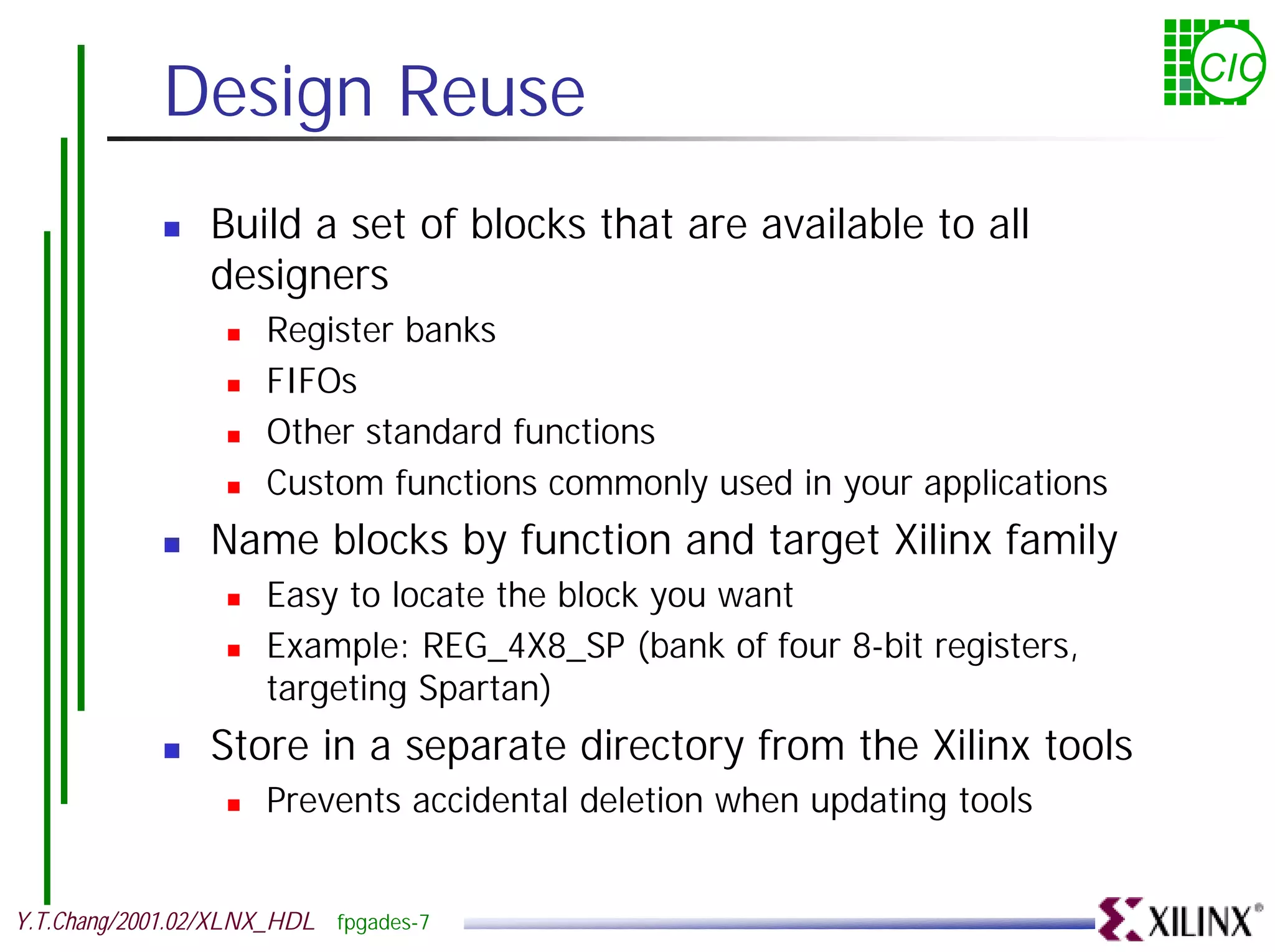 Design Reuse CIC ! Build a set of blocks that are available to all designers ! Register banks ! FIFOs ! Other standard functions ! Custom functions commonly used in your applications ! Name blocks by function and target Xilinx family ! Easy to locate the block you want ! Example: REG_4X8_SP (bank of four 8-bit registers, targeting Spartan) ! Store in a separate directory from the Xilinx tools ! Prevents accidental deletion when updating tools Y.T.Chang/2001.02/XLNX_HDL fpgades-7 