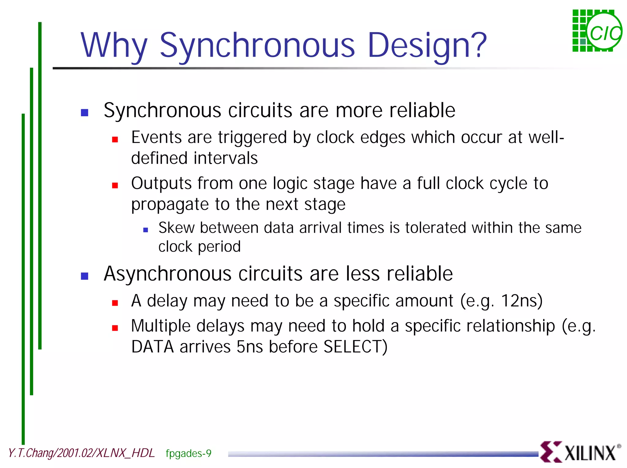 Why Synchronous Design? CIC ! Synchronous circuits are more reliable ! Events are triggered by clock edges which occur at well- defined intervals ! Outputs from one logic stage have a full clock cycle to propagate to the next stage ! Skew between data arrival times is tolerated within the same clock period ! Asynchronous circuits are less reliable ! A delay may need to be a specific amount (e.g. 12ns) ! Multiple delays may need to hold a specific relationship (e.g. DATA arrives 5ns before SELECT) Y.T.Chang/2001.02/XLNX_HDL fpgades-9 