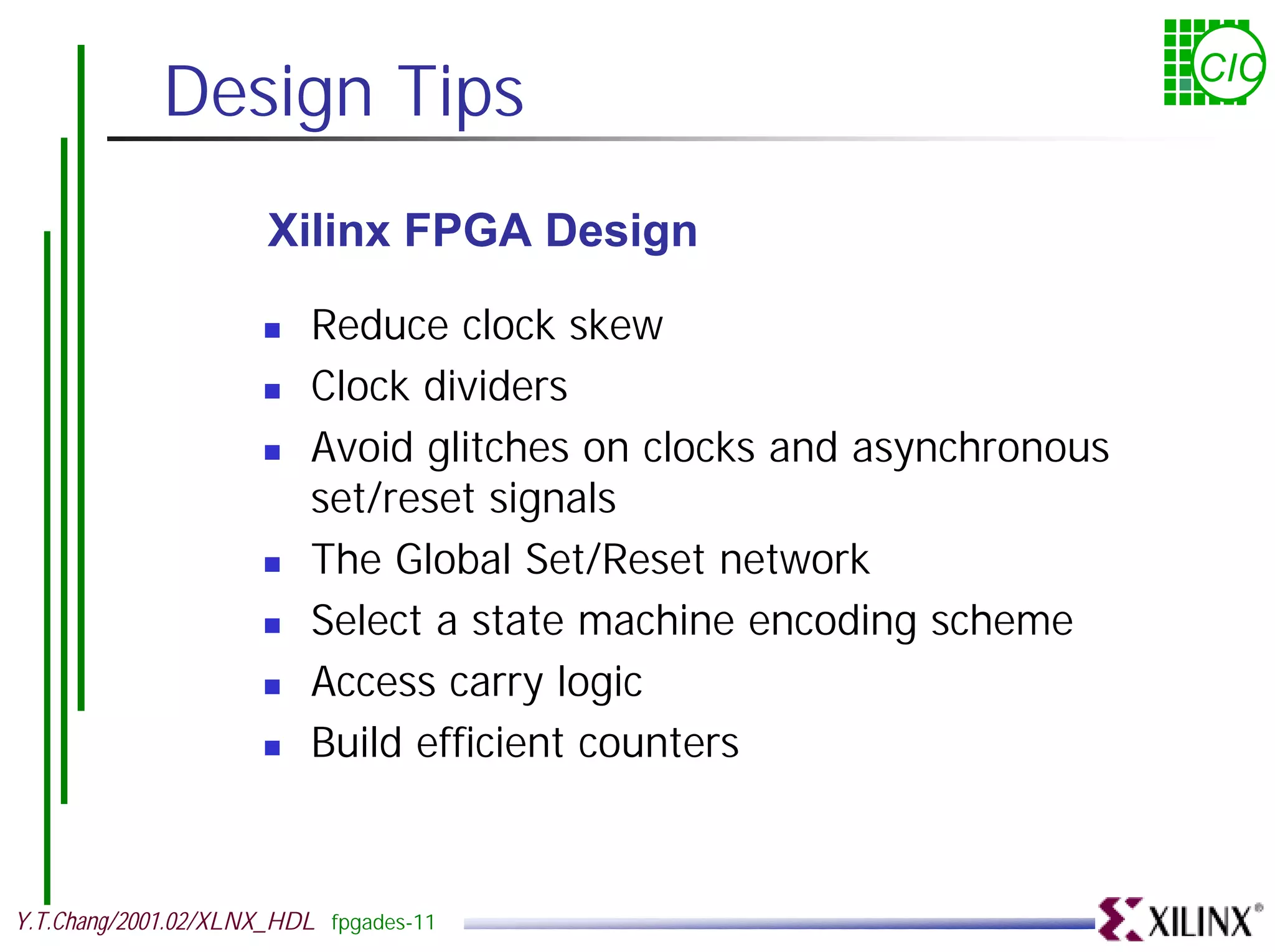 Design Tips CIC Xilinx FPGA Design ! Reduce clock skew ! Clock dividers ! Avoid glitches on clocks and asynchronous set/reset signals ! The Global Set/Reset network ! Select a state machine encoding scheme ! Access carry logic ! Build efficient counters Y.T.Chang/2001.02/XLNX_HDL fpgades-11 