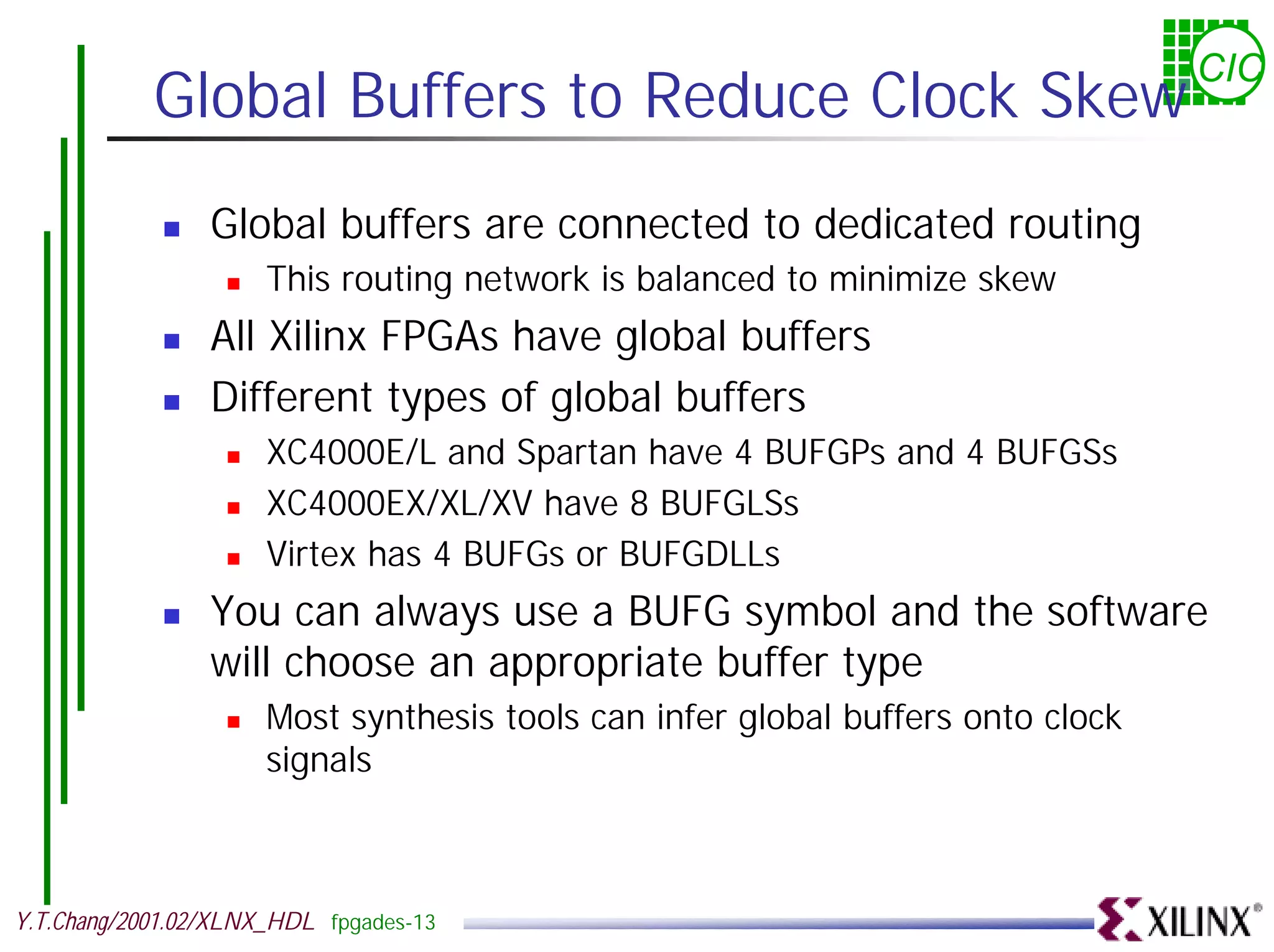 CIC Global Buffers to Reduce Clock Skew ! Global buffers are connected to dedicated routing ! This routing network is balanced to minimize skew ! All Xilinx FPGAs have global buffers ! Different types of global buffers ! XC4000E/L and Spartan have 4 BUFGPs and 4 BUFGSs ! XC4000EX/XL/XV have 8 BUFGLSs ! Virtex has 4 BUFGs or BUFGDLLs ! You can always use a BUFG symbol and the software will choose an appropriate buffer type ! Most synthesis tools can infer global buffers onto clock signals Y.T.Chang/2001.02/XLNX_HDL fpgades-13 