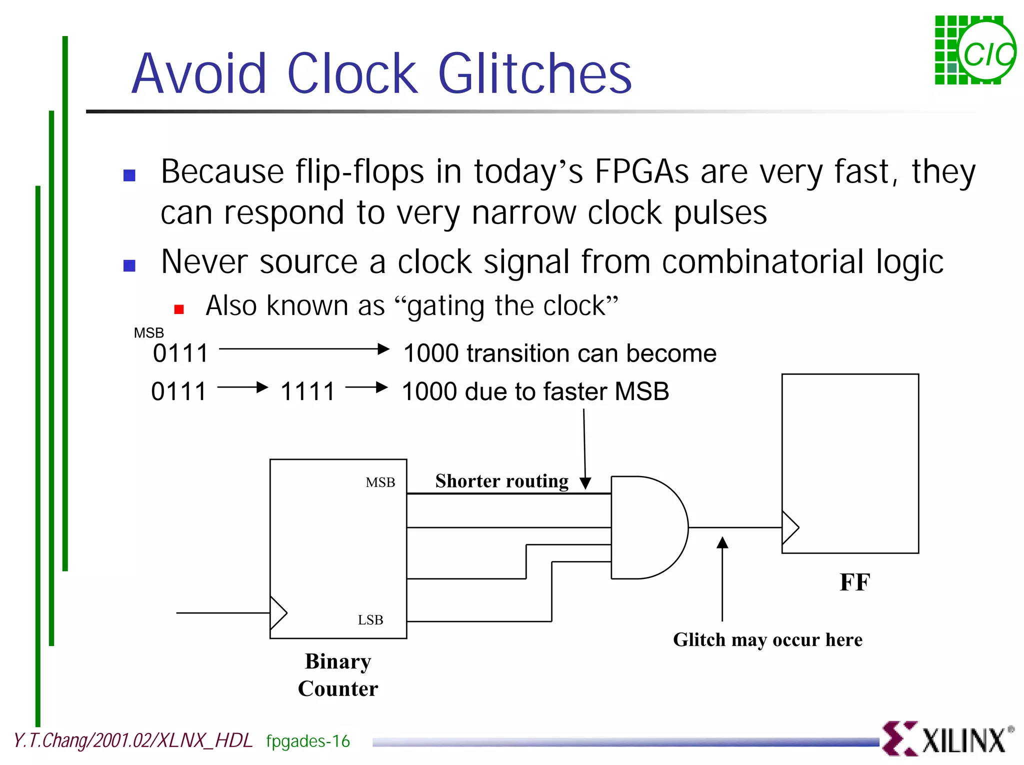 Avoid Clock Glitches CIC ! Because flip-flops in today’s FPGAs are very fast, they can respond to very narrow clock pulses ! Never source a clock signal from combinatorial logic ! Also known as “gating the clock” MSB 0111 1000 transition can become 0111 1111 1000 due to faster MSB MSB Shorter routing FF LSB Glitch may occur here Binary Counter Y.T.Chang/2001.02/XLNX_HDL fpgades-16 