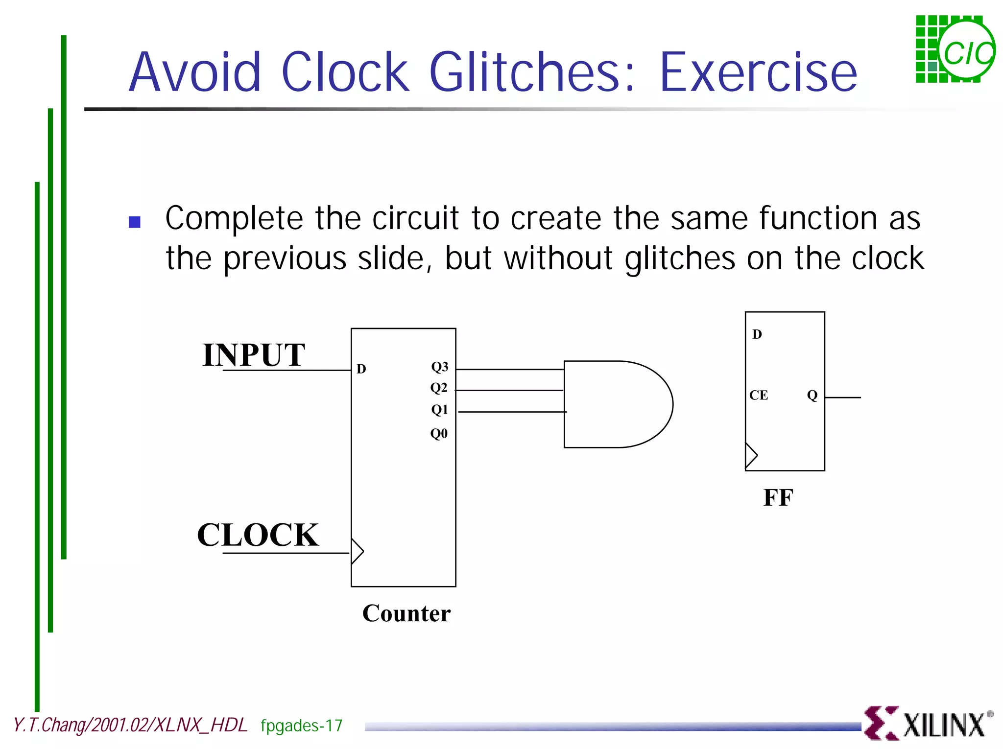 Avoid Clock Glitches: Exercise CIC ! Complete the circuit to create the same function as the previous slide, but without glitches on the clock D INPUT D Q3 Q2 CE Q Q1 Q0 FF CLOCK Counter Y.T.Chang/2001.02/XLNX_HDL fpgades-17 