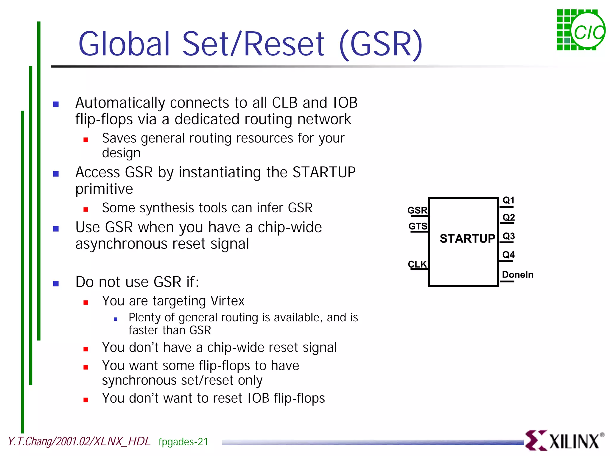Global Set/Reset (GSR) CIC ! Automatically connects to all CLB and IOB flip-flops via a dedicated routing network ! Saves general routing resources for your design ! Access GSR by instantiating the STARTUP primitive Q1 ! Some synthesis tools can infer GSR GSR Q2 ! Use GSR when you have a chip-wide GTS Q3 asynchronous reset signal STARTUP Q4 CLK DoneIn ! Do not use GSR if: ! You are targeting Virtex ! Plenty of general routing is available, and is faster than GSR ! You don’t have a chip-wide reset signal ! You want some flip-flops to have synchronous set/reset only ! You don’t want to reset IOB flip-flops Y.T.Chang/2001.02/XLNX_HDL fpgades-21 