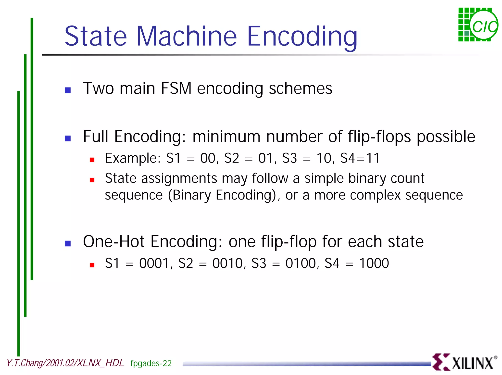 State Machine Encoding CIC ! Two main FSM encoding schemes ! Full Encoding: minimum number of flip-flops possible ! Example: S1 = 00, S2 = 01, S3 = 10, S4=11 ! State assignments may follow a simple binary count sequence (Binary Encoding), or a more complex sequence ! One-Hot Encoding: one flip-flop for each state ! S1 = 0001, S2 = 0010, S3 = 0100, S4 = 1000 Y.T.Chang/2001.02/XLNX_HDL fpgades-22 