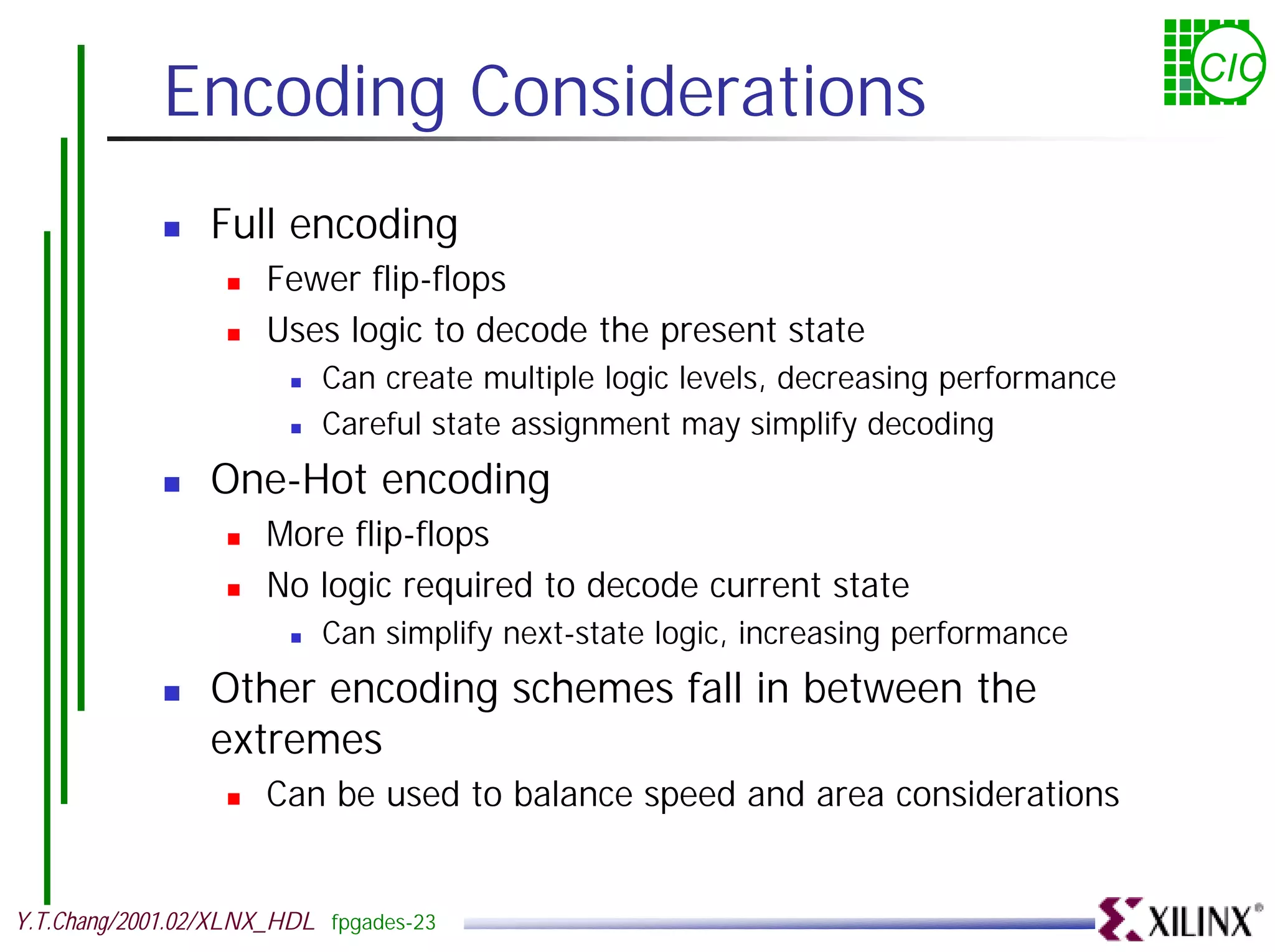 Encoding Considerations CIC ! Full encoding ! Fewer flip-flops ! Uses logic to decode the present state ! Can create multiple logic levels, decreasing performance ! Careful state assignment may simplify decoding ! One-Hot encoding ! More flip-flops ! No logic required to decode current state ! Can simplify next-state logic, increasing performance ! Other encoding schemes fall in between the extremes ! Can be used to balance speed and area considerations Y.T.Chang/2001.02/XLNX_HDL fpgades-23 