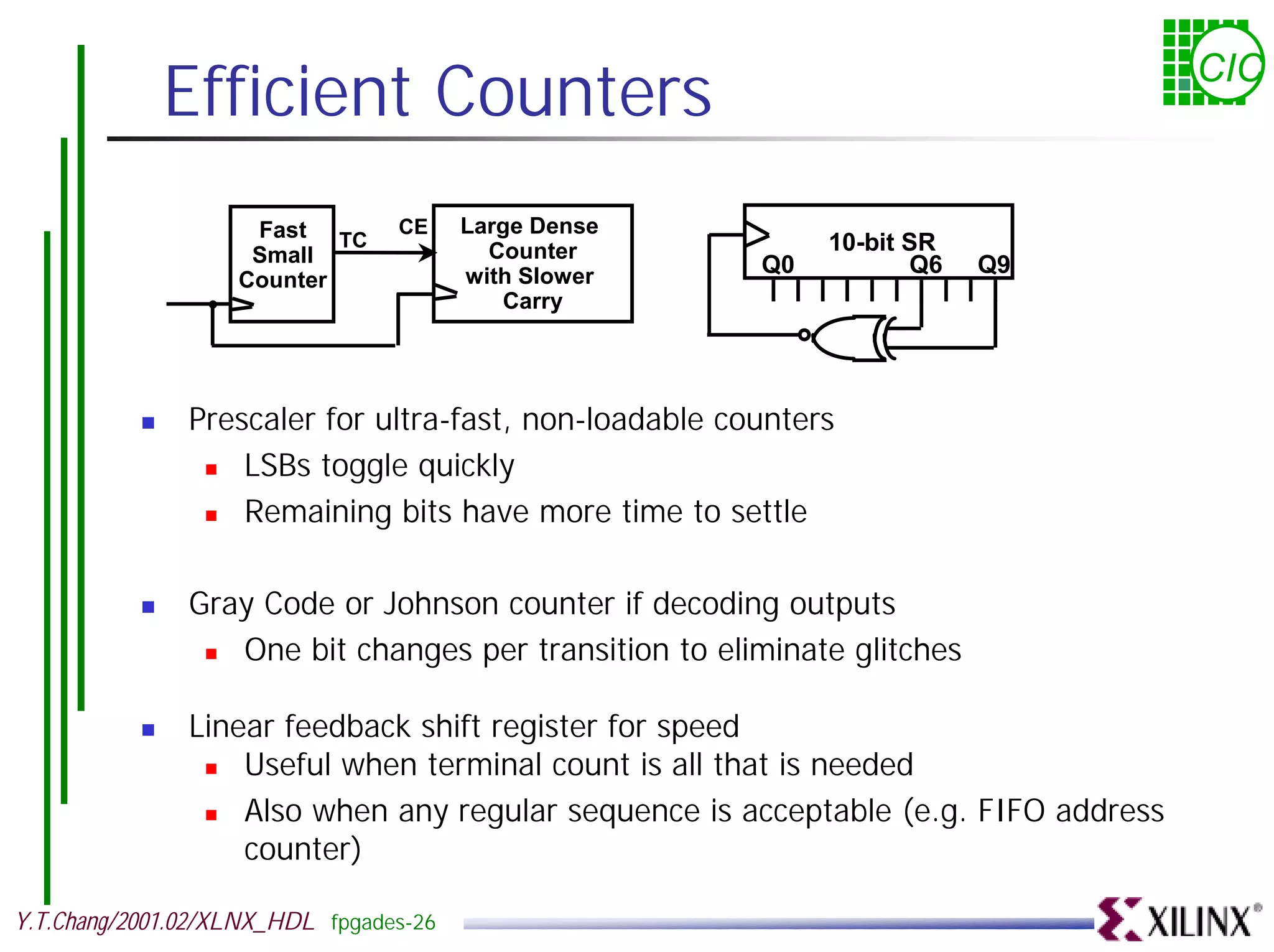 Efficient Counters CIC Fast TC CE Large Dense Small Counter 10-bit SR with Slower Q0 Q6 Q9 Counter Carry ! Prescaler for ultra-fast, non-loadable counters ! LSBs toggle quickly ! Remaining bits have more time to settle ! Gray Code or Johnson counter if decoding outputs ! One bit changes per transition to eliminate glitches ! Linear feedback shift register for speed ! Useful when terminal count is all that is needed ! Also when any regular sequence is acceptable (e.g. FIFO address counter) Y.T.Chang/2001.02/XLNX_HDL fpgades-26 