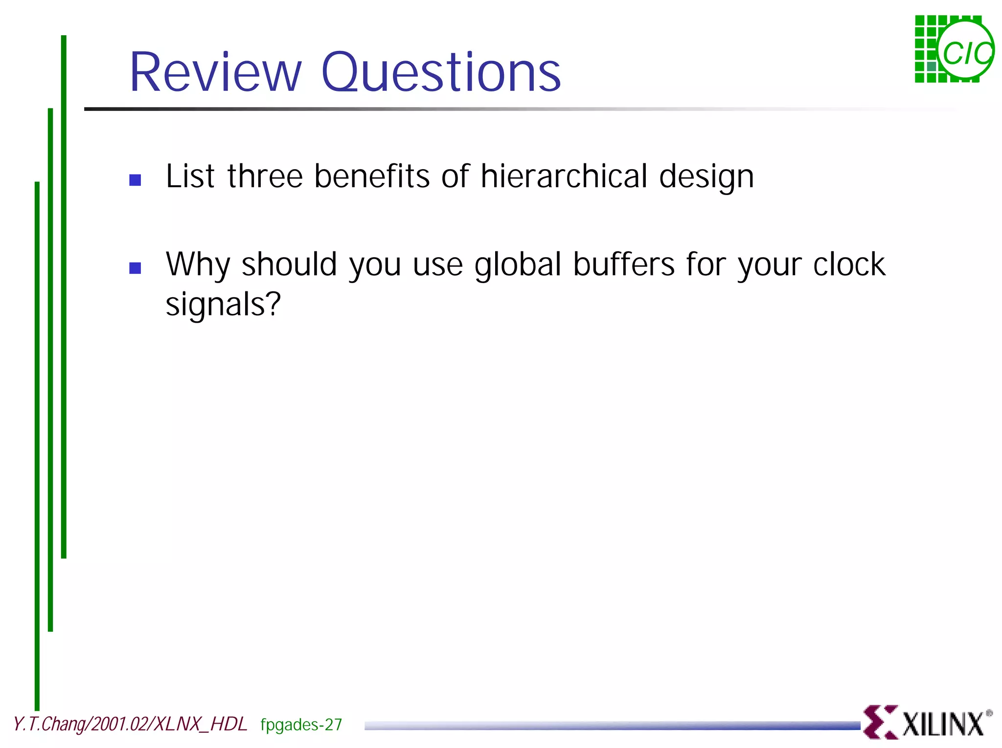 Review Questions CIC ! List three benefits of hierarchical design ! Why should you use global buffers for your clock signals? Y.T.Chang/2001.02/XLNX_HDL fpgades-27 