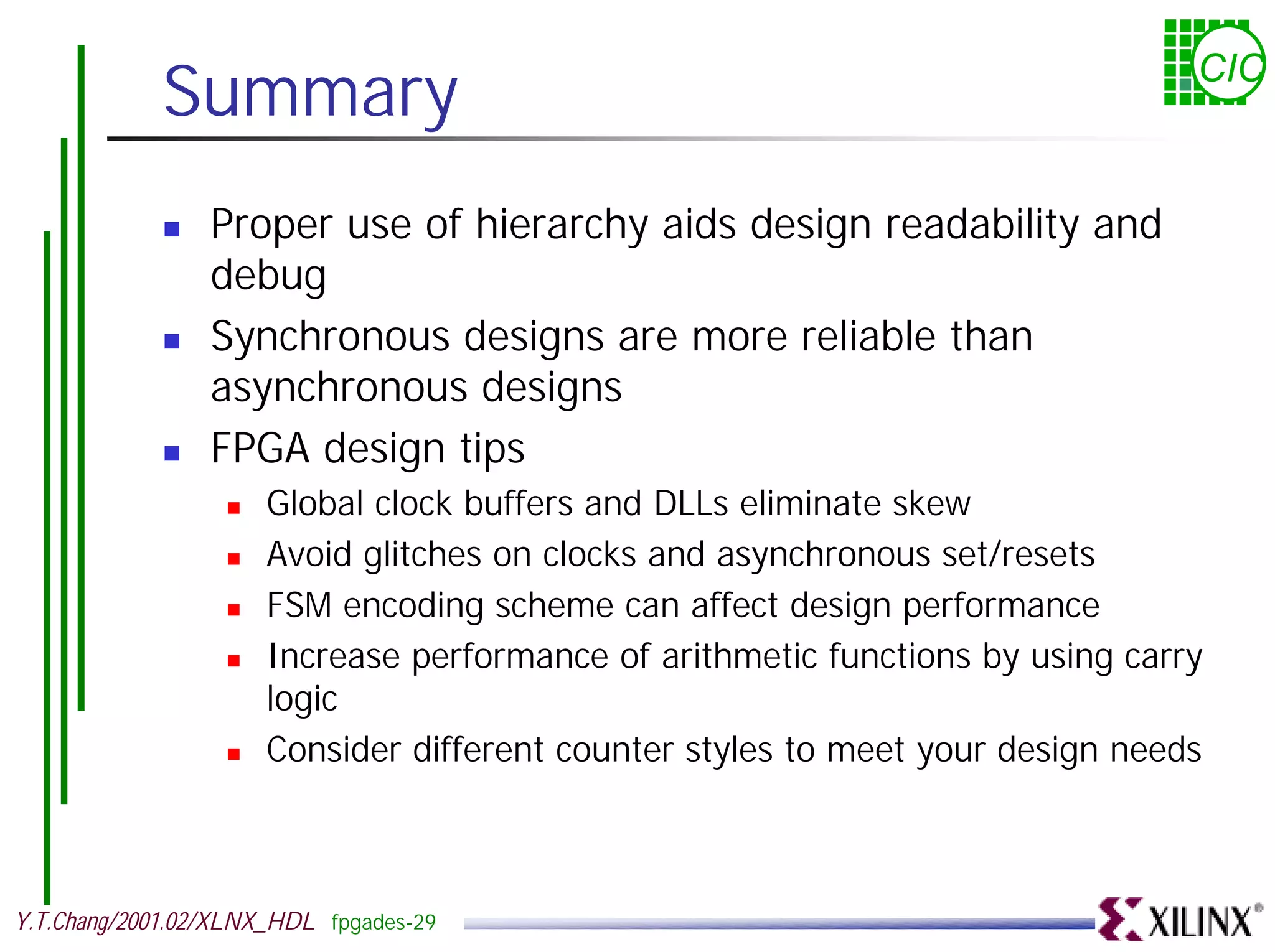 Summary CIC ! Proper use of hierarchy aids design readability and debug ! Synchronous designs are more reliable than asynchronous designs ! FPGA design tips ! Global clock buffers and DLLs eliminate skew ! Avoid glitches on clocks and asynchronous set/resets ! FSM encoding scheme can affect design performance ! Increase performance of arithmetic functions by using carry logic ! Consider different counter styles to meet your design needs Y.T.Chang/2001.02/XLNX_HDL fpgades-29 
