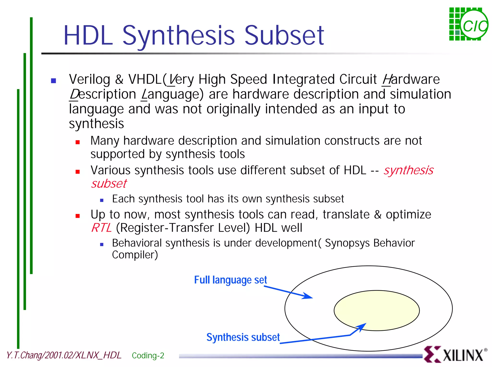 HDL Synthesis Subset CIC ! Verilog & VHDL(Very High Speed Integrated Circuit Hardware Description Language) are hardware description and simulation language and was not originally intended as an input to synthesis ! Many hardware description and simulation constructs are not supported by synthesis tools ! Various synthesis tools use different subset of HDL -- synthesis subset ! Each synthesis tool has its own synthesis subset ! Up to now, most synthesis tools can read, translate & optimize RTL (Register-Transfer Level) HDL well ! Behavioral synthesis is under development( Synopsys Behavior Compiler) Full language set Synthesis subset Y.T.Chang/2001.02/XLNX_HDL Coding-2 
