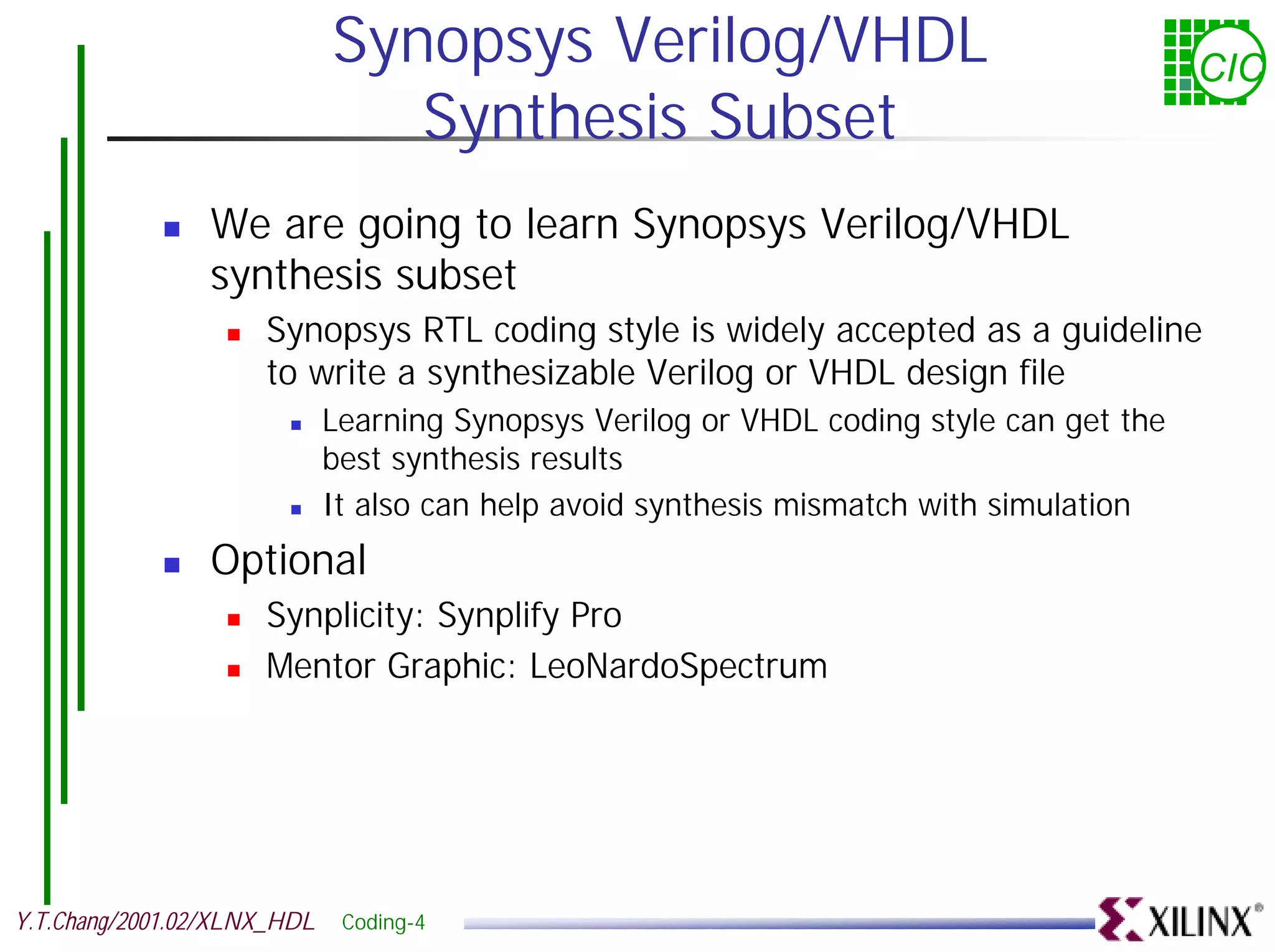 Synopsys Verilog/VHDL CIC Synthesis Subset ! We are going to learn Synopsys Verilog/VHDL synthesis subset ! Synopsys RTL coding style is widely accepted as a guideline to write a synthesizable Verilog or VHDL design file ! Learning Synopsys Verilog or VHDL coding style can get the best synthesis results ! It also can help avoid synthesis mismatch with simulation ! Optional ! Synplicity: Synplify Pro ! Mentor Graphic: LeoNardoSpectrum Y.T.Chang/2001.02/XLNX_HDL Coding-4 