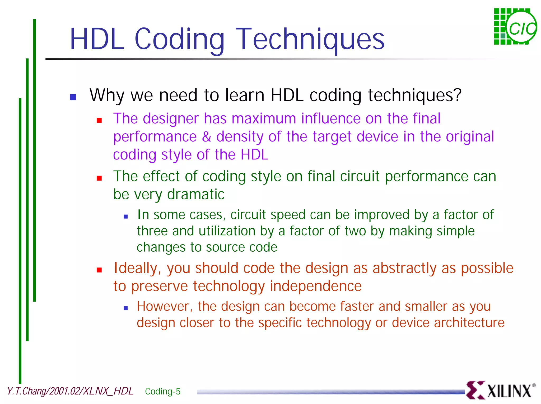 HDL Coding Techniques CIC ! Why we need to learn HDL coding techniques? ! The designer has maximum influence on the final performance & density of the target device in the original coding style of the HDL ! The effect of coding style on final circuit performance can be very dramatic ! In some cases, circuit speed can be improved by a factor of three and utilization by a factor of two by making simple changes to source code ! Ideally, you should code the design as abstractly as possible to preserve technology independence ! However, the design can become faster and smaller as you design closer to the specific technology or device architecture Y.T.Chang/2001.02/XLNX_HDL Coding-5 