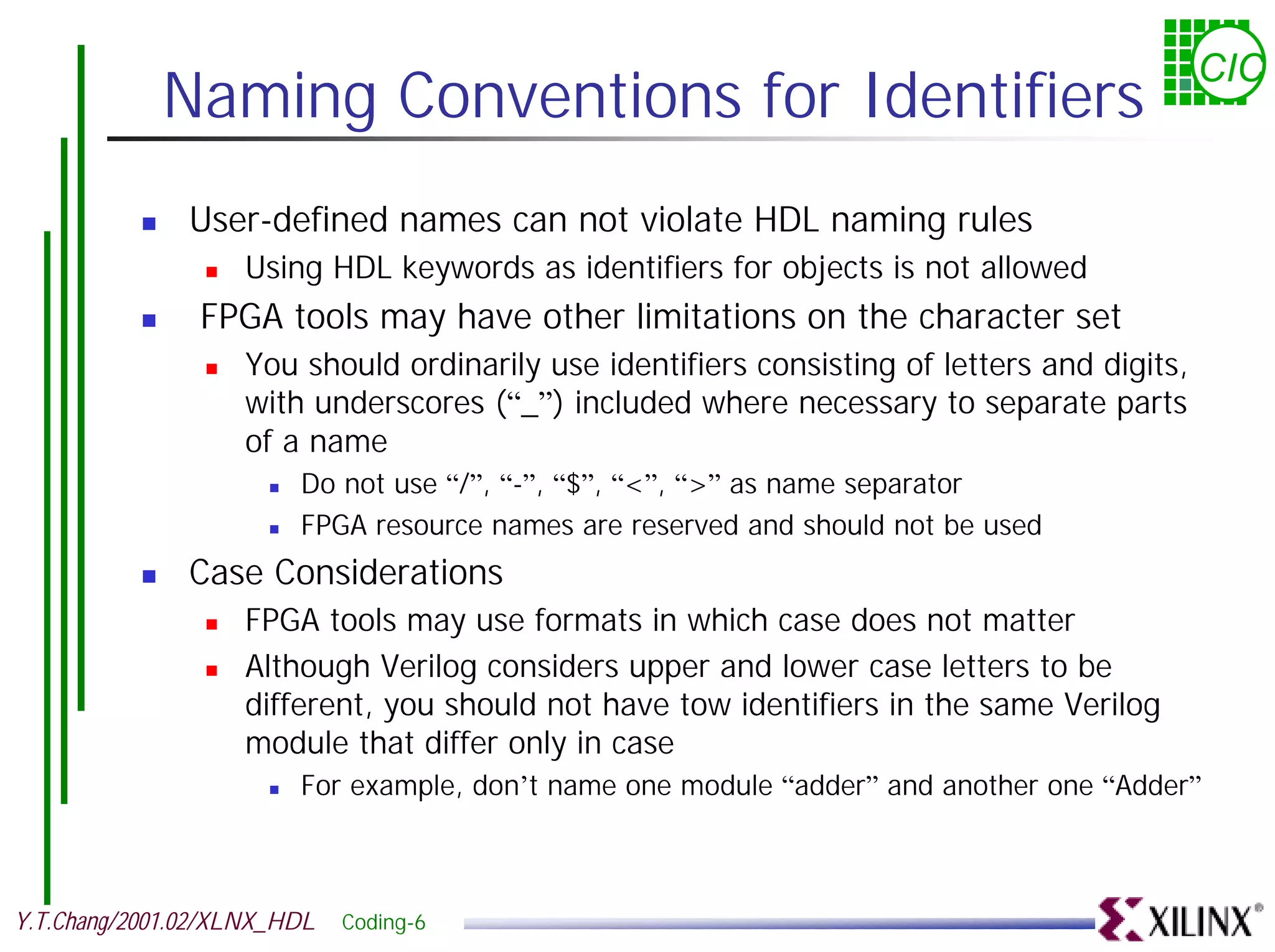 CIC Naming Conventions for Identifiers ! User-defined names can not violate HDL naming rules ! Using HDL keywords as identifiers for objects is not allowed ! FPGA tools may have other limitations on the character set ! You should ordinarily use identifiers consisting of letters and digits, with underscores (“_”) included where necessary to separate parts of a name ! Do not use “/”, “-”, “$”, “<”, “>” as name separator ! FPGA resource names are reserved and should not be used ! Case Considerations ! FPGA tools may use formats in which case does not matter ! Although Verilog considers upper and lower case letters to be different, you should not have tow identifiers in the same Verilog module that differ only in case ! For example, don’t name one module “adder” and another one “Adder” Y.T.Chang/2001.02/XLNX_HDL Coding-6 