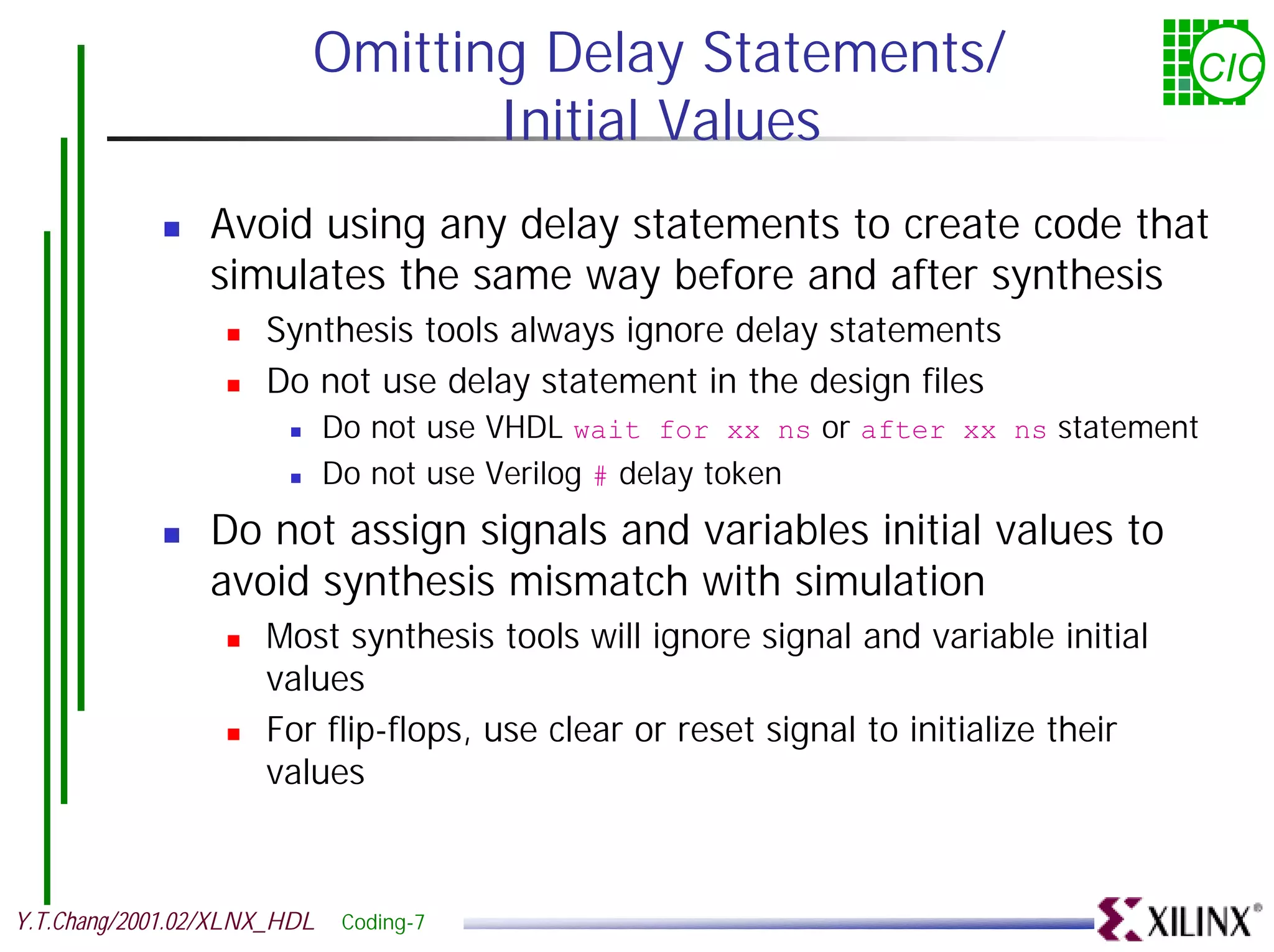 Omitting Delay Statements/ CIC Initial Values ! Avoid using any delay statements to create code that simulates the same way before and after synthesis ! Synthesis tools always ignore delay statements ! Do not use delay statement in the design files ! Do not use VHDL wait for xx ns or after xx ns statement ! Do not use Verilog # delay token ! Do not assign signals and variables initial values to avoid synthesis mismatch with simulation ! Most synthesis tools will ignore signal and variable initial values ! For flip-flops, use clear or reset signal to initialize their values Y.T.Chang/2001.02/XLNX_HDL Coding-7 