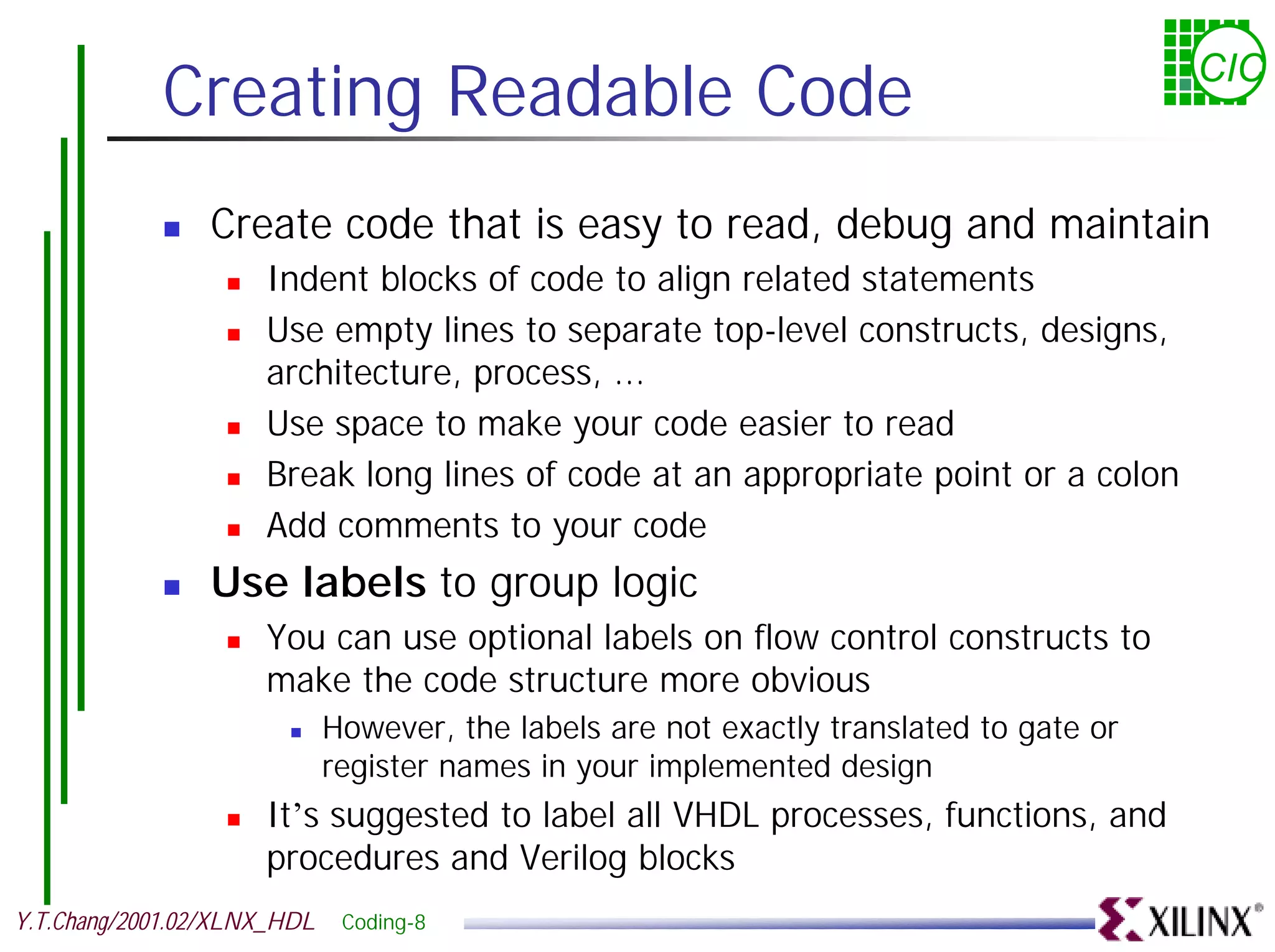 Creating Readable Code CIC ! Create code that is easy to read, debug and maintain ! Indent blocks of code to align related statements ! Use empty lines to separate top-level constructs, designs, architecture, process, ... ! Use space to make your code easier to read ! Break long lines of code at an appropriate point or a colon ! Add comments to your code ! Use labels to group logic ! You can use optional labels on flow control constructs to make the code structure more obvious ! However, the labels are not exactly translated to gate or register names in your implemented design ! It’s suggested to label all VHDL processes, functions, and procedures and Verilog blocks Y.T.Chang/2001.02/XLNX_HDL Coding-8 