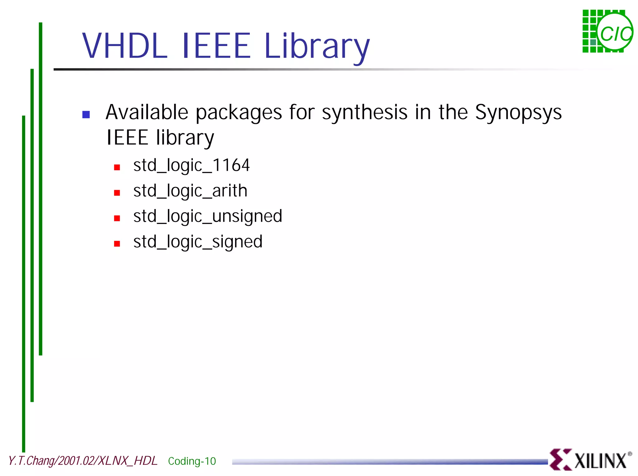 VHDL IEEE Library CIC ! Available packages for synthesis in the Synopsys IEEE library ! std_logic_1164 ! std_logic_arith ! std_logic_unsigned ! std_logic_signed Y.T.Chang/2001.02/XLNX_HDL Coding-10 