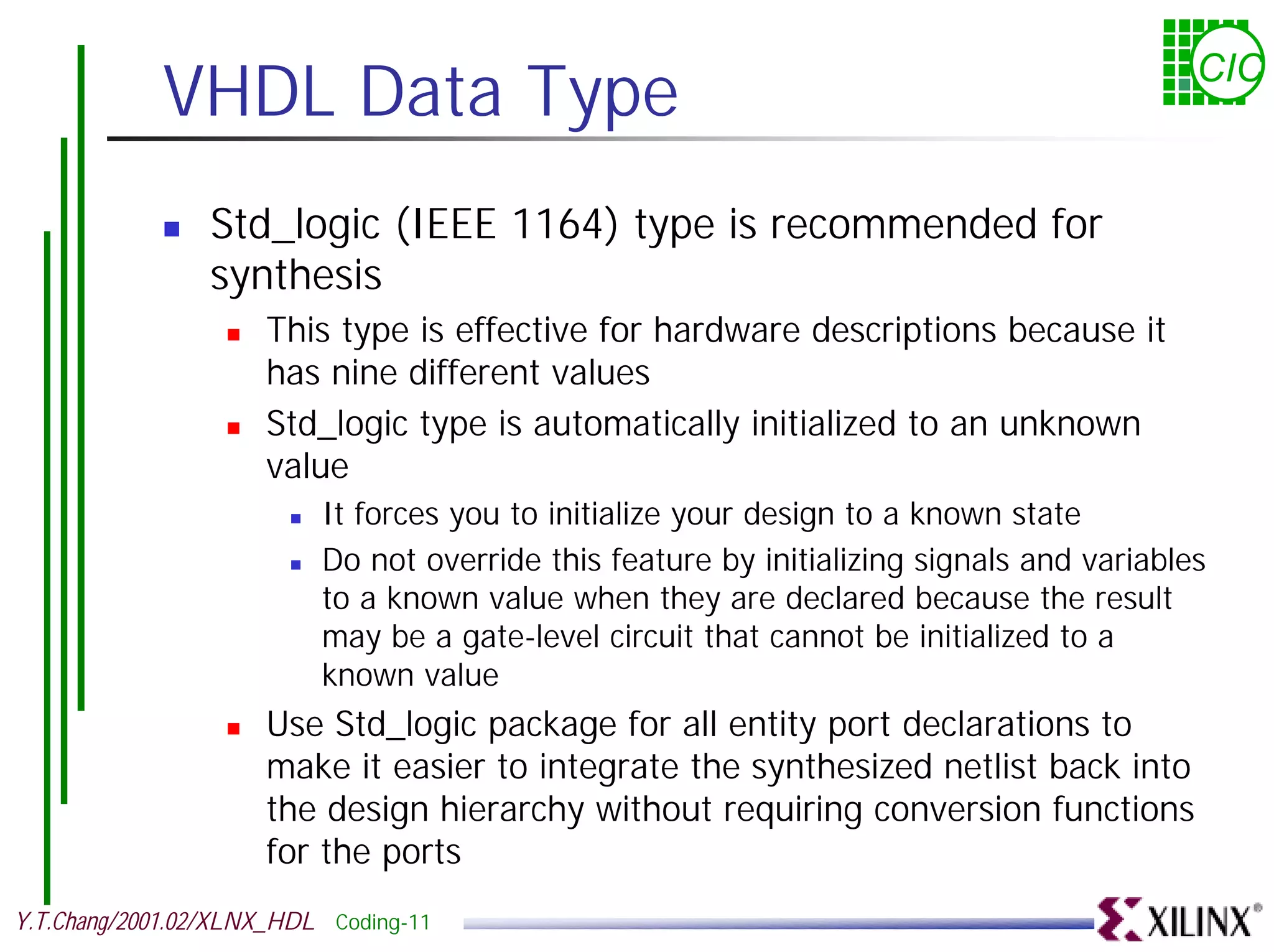 VHDL Data Type CIC ! Std_logic (IEEE 1164) type is recommended for synthesis ! This type is effective for hardware descriptions because it has nine different values ! Std_logic type is automatically initialized to an unknown value ! It forces you to initialize your design to a known state ! Do not override this feature by initializing signals and variables to a known value when they are declared because the result may be a gate-level circuit that cannot be initialized to a known value ! Use Std_logic package for all entity port declarations to make it easier to integrate the synthesized netlist back into the design hierarchy without requiring conversion functions for the ports Y.T.Chang/2001.02/XLNX_HDL Coding-11 
