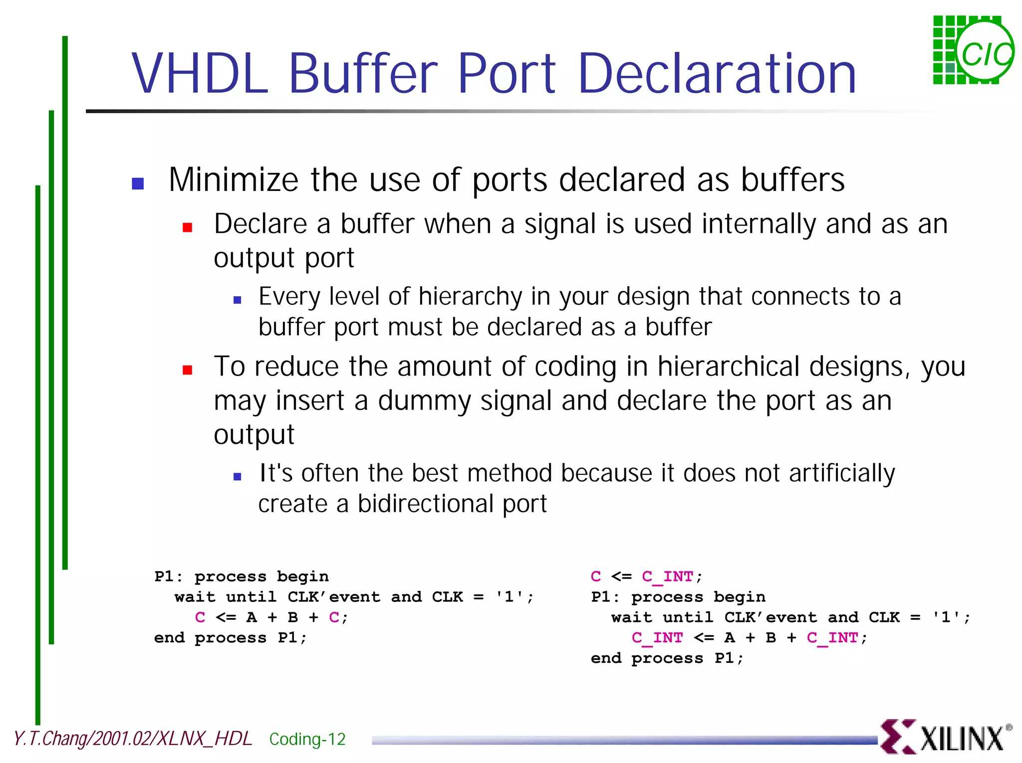 VHDL Buffer Port Declaration CIC ! Minimize the use of ports declared as buffers ! Declare a buffer when a signal is used internally and as an output port ! Every level of hierarchy in your design that connects to a buffer port must be declared as a buffer ! To reduce the amount of coding in hierarchical designs, you may insert a dummy signal and declare the port as an output ! It's often the best method because it does not artificially create a bidirectional port P1: process begin C <= C_INT; wait until CLK’event and CLK = '1'; P1: process begin C <= A + B + C; wait until CLK’event and CLK = '1'; end process P1; C_INT <= A + B + C_INT; end process P1; Y.T.Chang/2001.02/XLNX_HDL Coding-12 