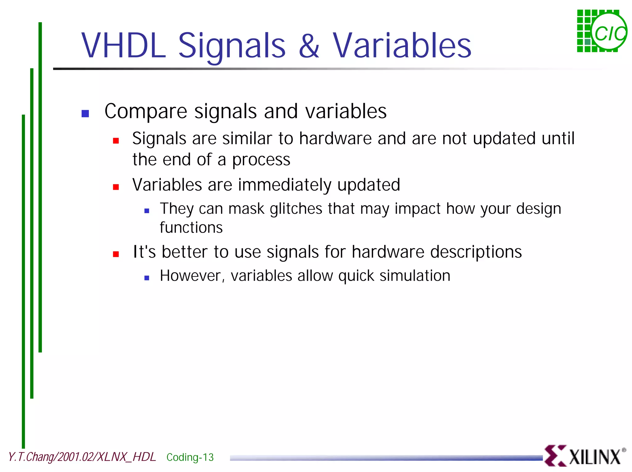 VHDL Signals & Variables CIC ! Compare signals and variables ! Signals are similar to hardware and are not updated until the end of a process ! Variables are immediately updated ! They can mask glitches that may impact how your design functions ! It's better to use signals for hardware descriptions ! However, variables allow quick simulation Y.T.Chang/2001.02/XLNX_HDL Coding-13 