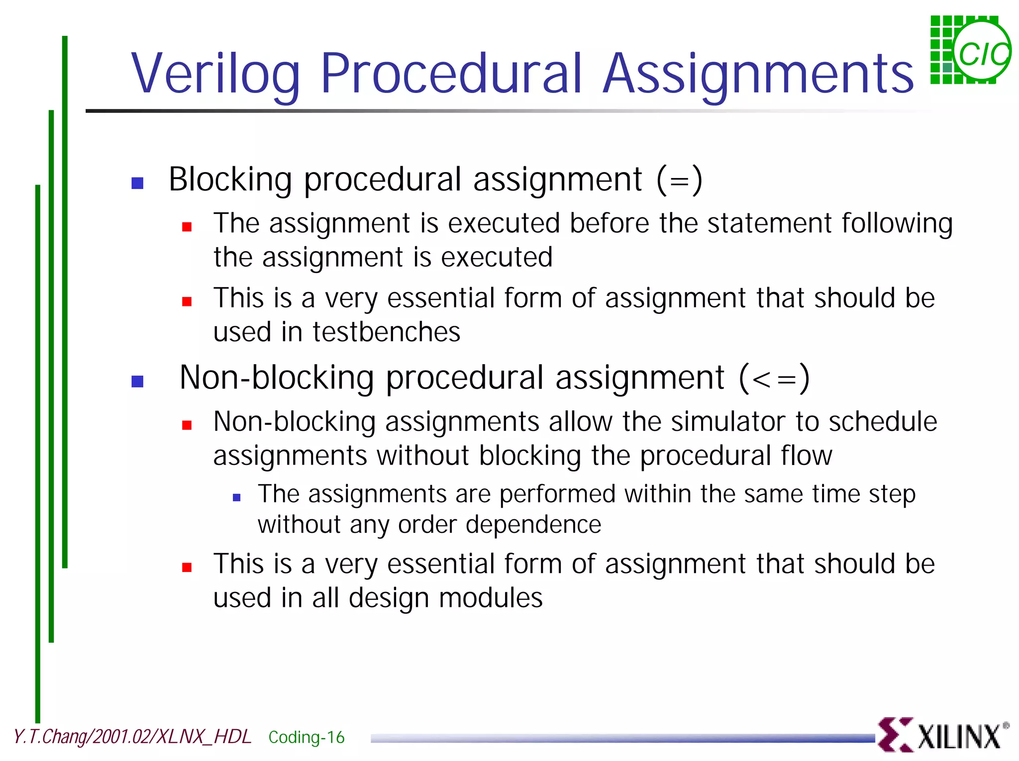 Verilog Procedural Assignments CIC ! Blocking procedural assignment (=) ! The assignment is executed before the statement following the assignment is executed ! This is a very essential form of assignment that should be used in testbenches ! Non-blocking procedural assignment (<=) ! Non-blocking assignments allow the simulator to schedule assignments without blocking the procedural flow ! The assignments are performed within the same time step without any order dependence ! This is a very essential form of assignment that should be used in all design modules Y.T.Chang/2001.02/XLNX_HDL Coding-16 
