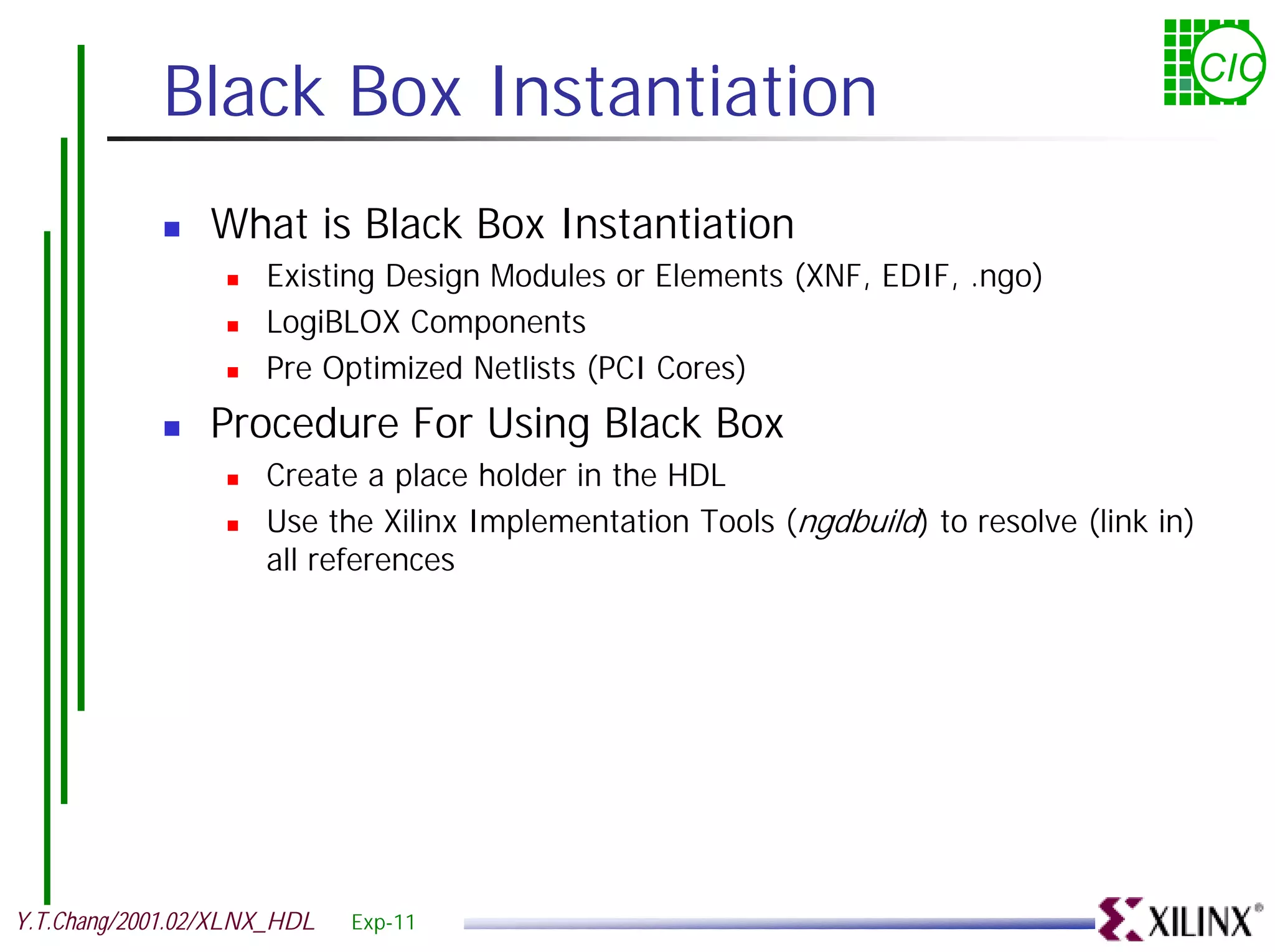 Black Box Instantiation CIC ! What is Black Box Instantiation ! Existing Design Modules or Elements (XNF, EDIF, .ngo) ! LogiBLOX Components ! Pre Optimized Netlists (PCI Cores) ! Procedure For Using Black Box ! Create a place holder in the HDL ! Use the Xilinx Implementation Tools (ngdbuild) to resolve (link in) all references Y.T.Chang/2001.02/XLNX_HDL Exp-11 