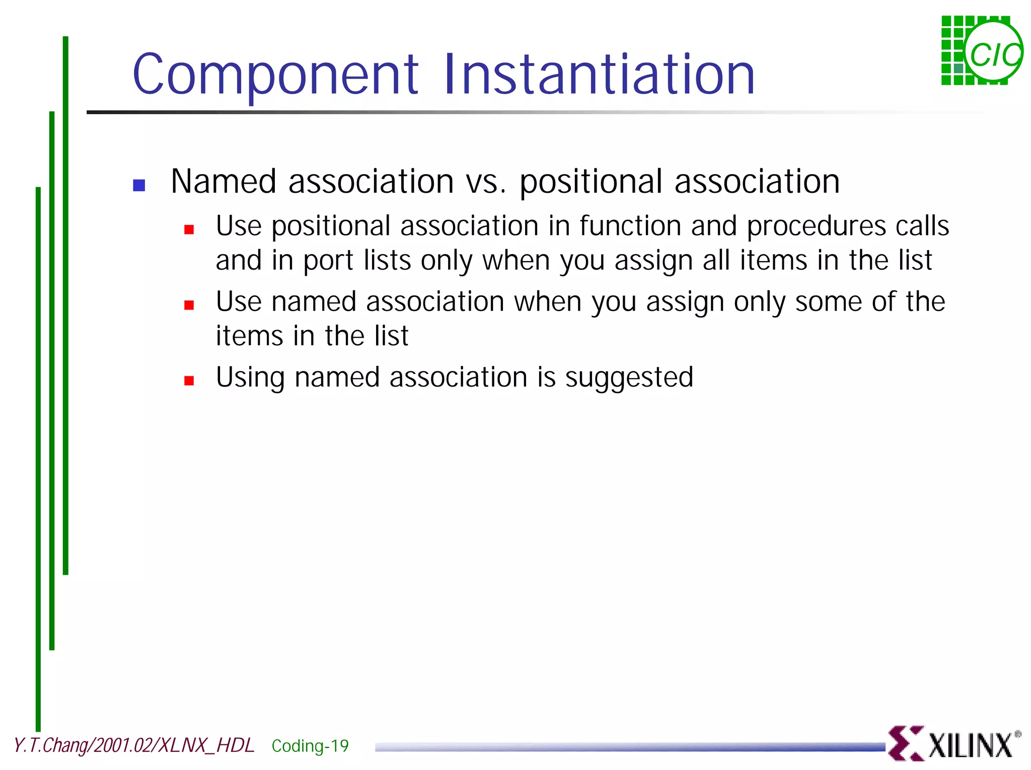Component Instantiation CIC ! Named association vs. positional association ! Use positional association in function and procedures calls and in port lists only when you assign all items in the list ! Use named association when you assign only some of the items in the list ! Using named association is suggested Y.T.Chang/2001.02/XLNX_HDL Coding-19 