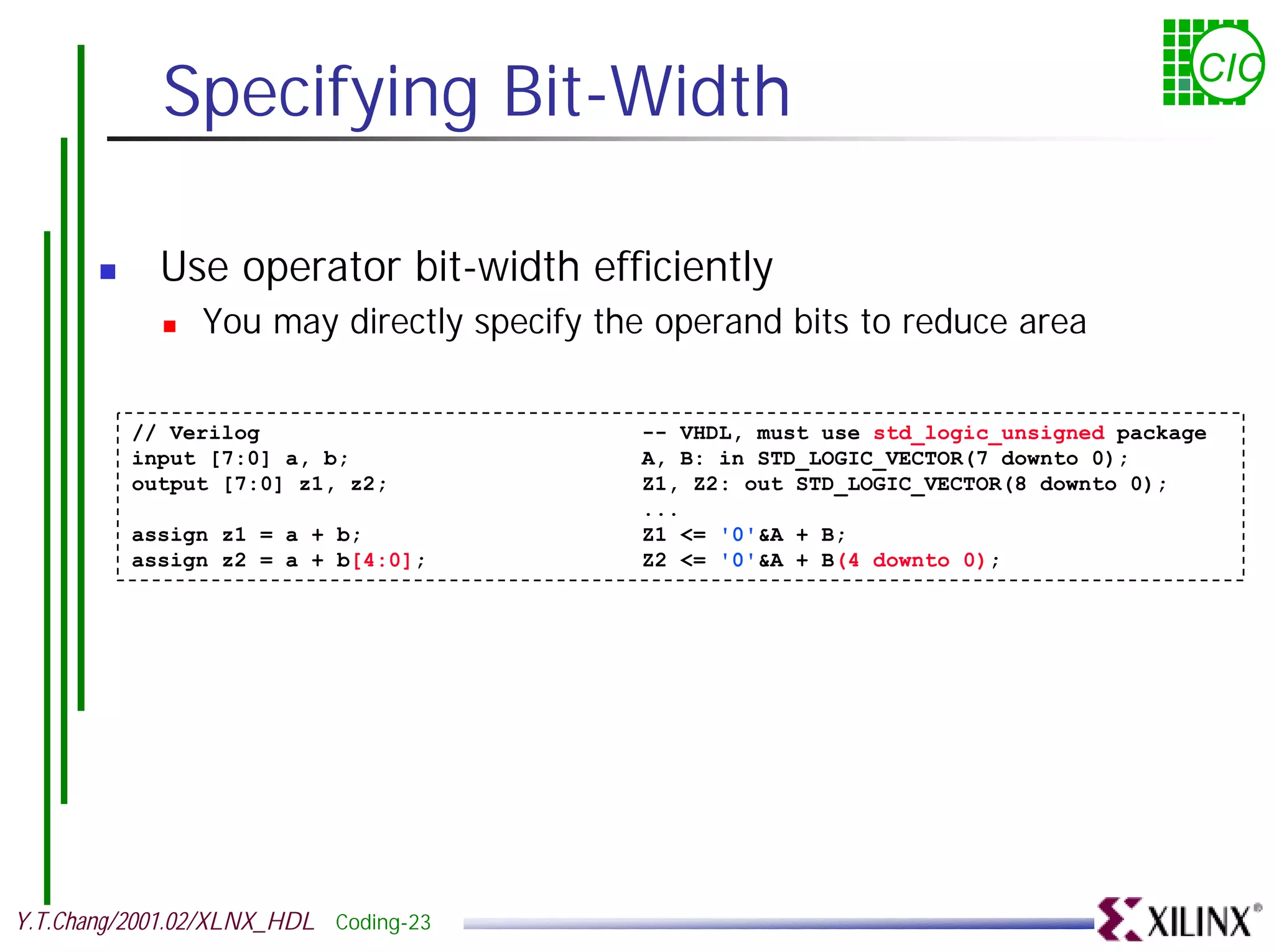 Specifying Bit-Width CIC ! Use operator bit-width efficiently ! You may directly specify the operand bits to reduce area // Verilog -- VHDL, must use std_logic_unsigned package input [7:0] a, b; A, B: in STD_LOGIC_VECTOR(7 downto 0); output [7:0] z1, z2; Z1, Z2: out STD_LOGIC_VECTOR(8 downto 0); ... assign z1 = a + b; Z1 <= '0'&A + B; assign z2 = a + b[4:0]; Z2 <= '0'&A + B(4 downto 0); Y.T.Chang/2001.02/XLNX_HDL Coding-23 