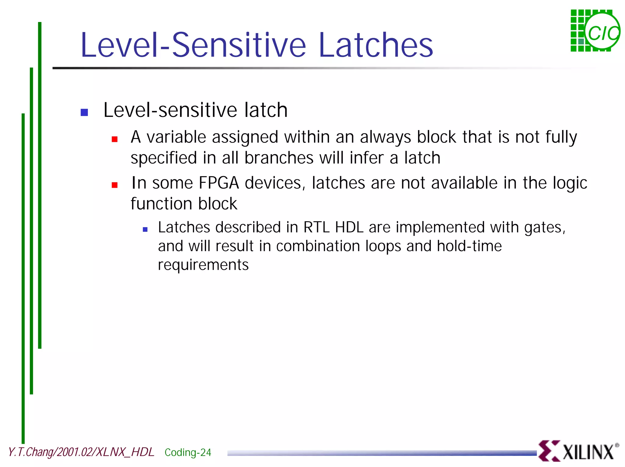 Level-Sensitive Latches CIC ! Level-sensitive latch ! A variable assigned within an always block that is not fully specified in all branches will infer a latch ! In some FPGA devices, latches are not available in the logic function block ! Latches described in RTL HDL are implemented with gates, and will result in combination loops and hold-time requirements Y.T.Chang/2001.02/XLNX_HDL Coding-24 