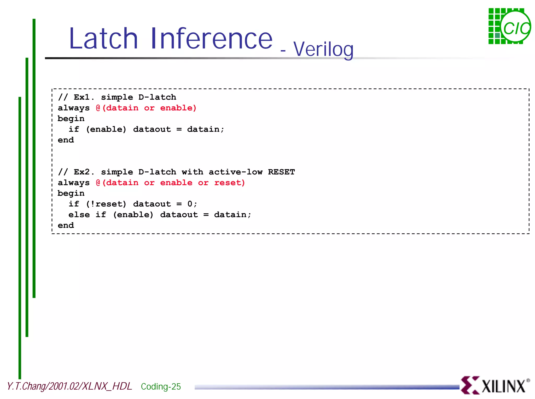 Latch Inference - Verilog CIC // Ex1. simple D-latch always @(datain or enable) begin if (enable) dataout = datain; end // Ex2. simple D-latch with active-low RESET always @(datain or enable or reset) begin if (!reset) dataout = 0; else if (enable) dataout = datain; end Y.T.Chang/2001.02/XLNX_HDL Coding-25 