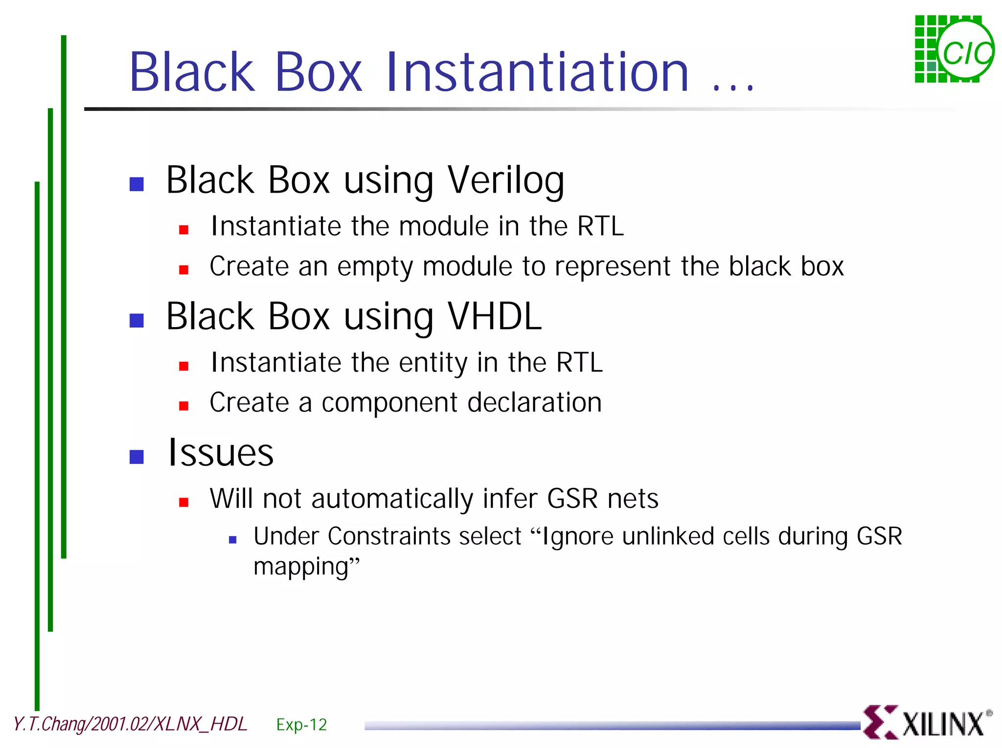 Black Box Instantiation ... CIC ! Black Box using Verilog ! Instantiate the module in the RTL ! Create an empty module to represent the black box ! Black Box using VHDL ! Instantiate the entity in the RTL ! Create a component declaration ! Issues ! Will not automatically infer GSR nets ! Under Constraints select “Ignore unlinked cells during GSR mapping” Y.T.Chang/2001.02/XLNX_HDL Exp-12 