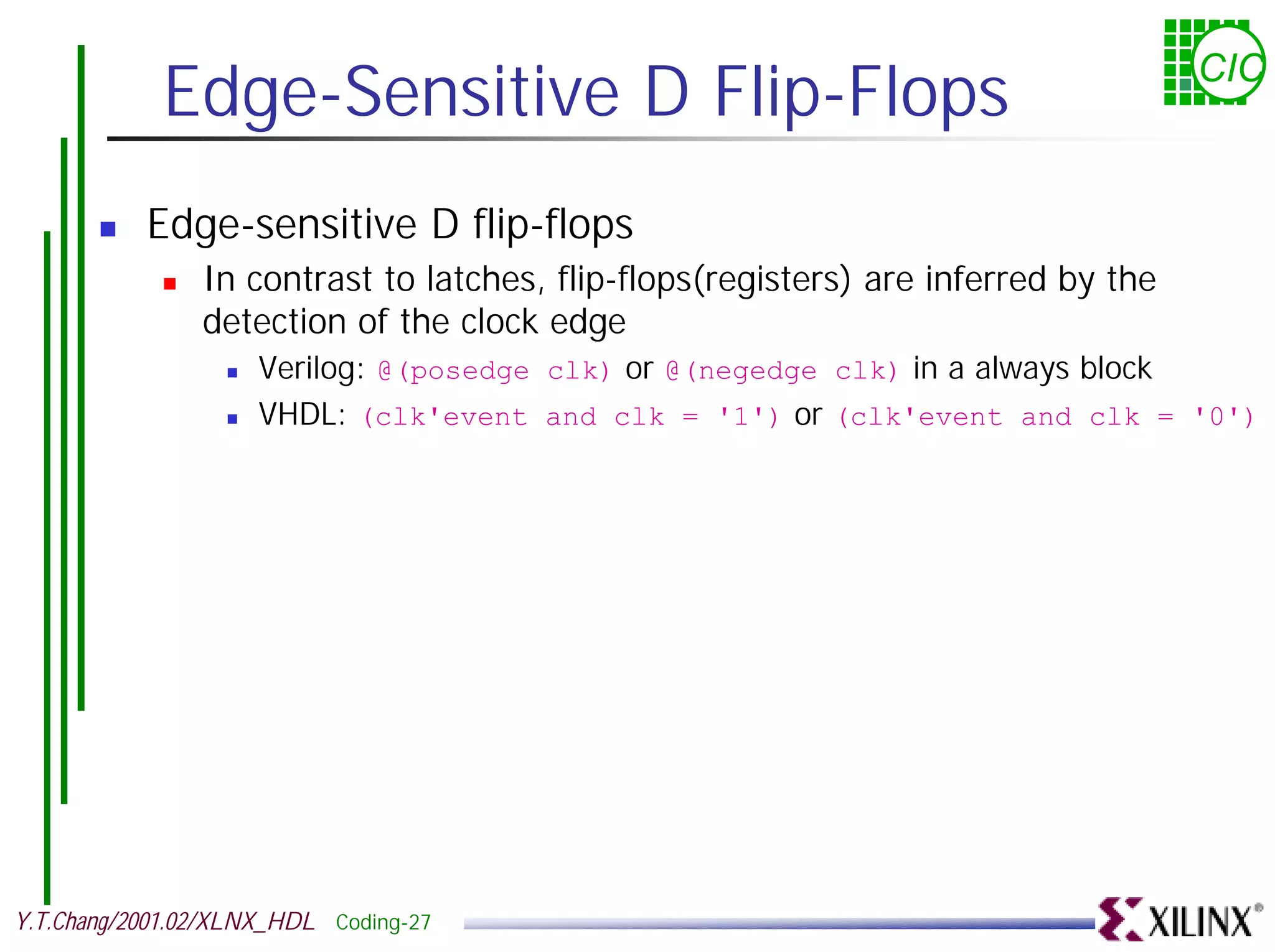 Edge-Sensitive D Flip-Flops CIC ! Edge-sensitive D flip-flops ! In contrast to latches, flip-flops(registers) are inferred by the detection of the clock edge ! Verilog: @(posedge clk) or @(negedge clk) in a always block ! VHDL: (clk'event and clk = '1') or (clk'event and clk = '0') Y.T.Chang/2001.02/XLNX_HDL Coding-27 