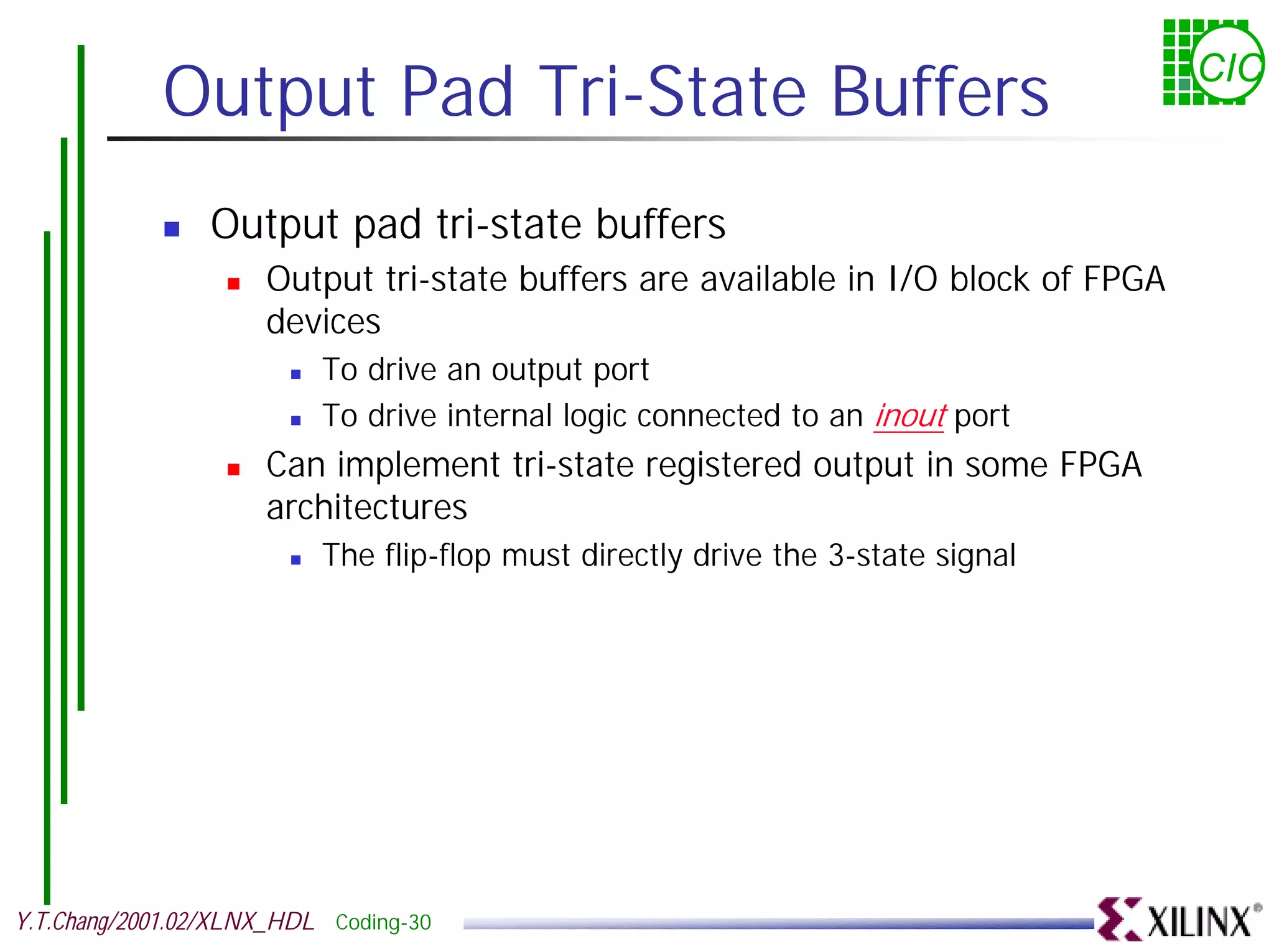 Output Pad Tri-State Buffers CIC ! Output pad tri-state buffers ! Output tri-state buffers are available in I/O block of FPGA devices ! To drive an output port ! To drive internal logic connected to an inout port ! Can implement tri-state registered output in some FPGA architectures ! The flip-flop must directly drive the 3-state signal Y.T.Chang/2001.02/XLNX_HDL Coding-30 