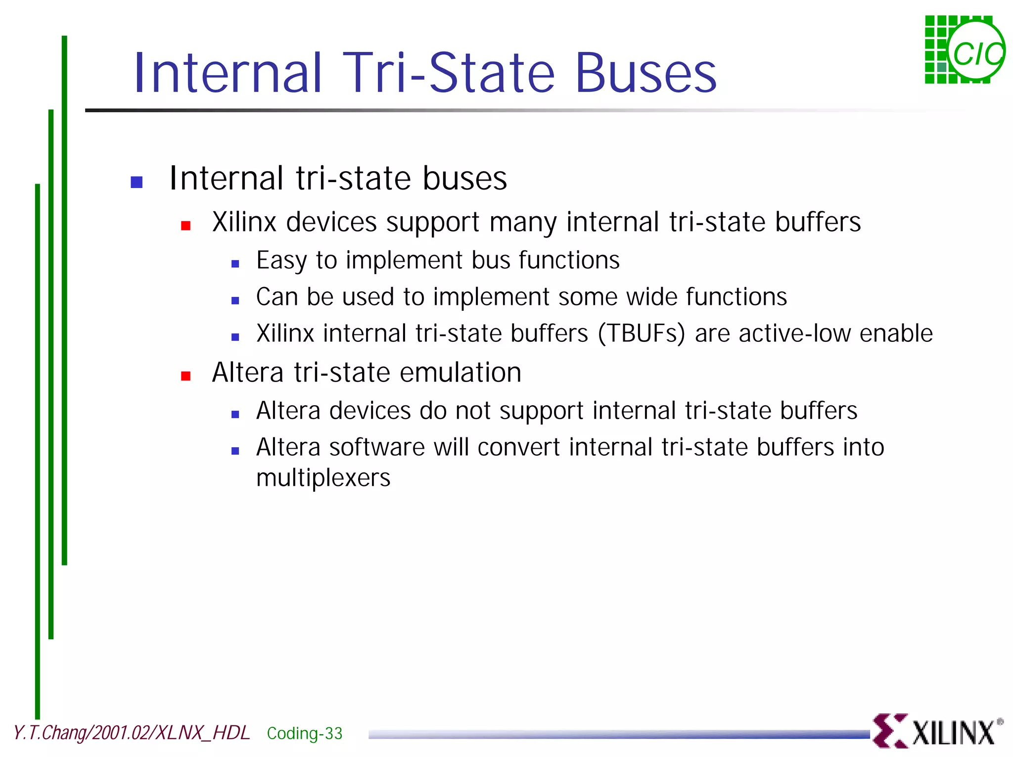 Internal Tri-State Buses CIC ! Internal tri-state buses ! Xilinx devices support many internal tri-state buffers ! Easy to implement bus functions ! Can be used to implement some wide functions ! Xilinx internal tri-state buffers (TBUFs) are active-low enable ! Altera tri-state emulation ! Altera devices do not support internal tri-state buffers ! Altera software will convert internal tri-state buffers into multiplexers Y.T.Chang/2001.02/XLNX_HDL Coding-33 