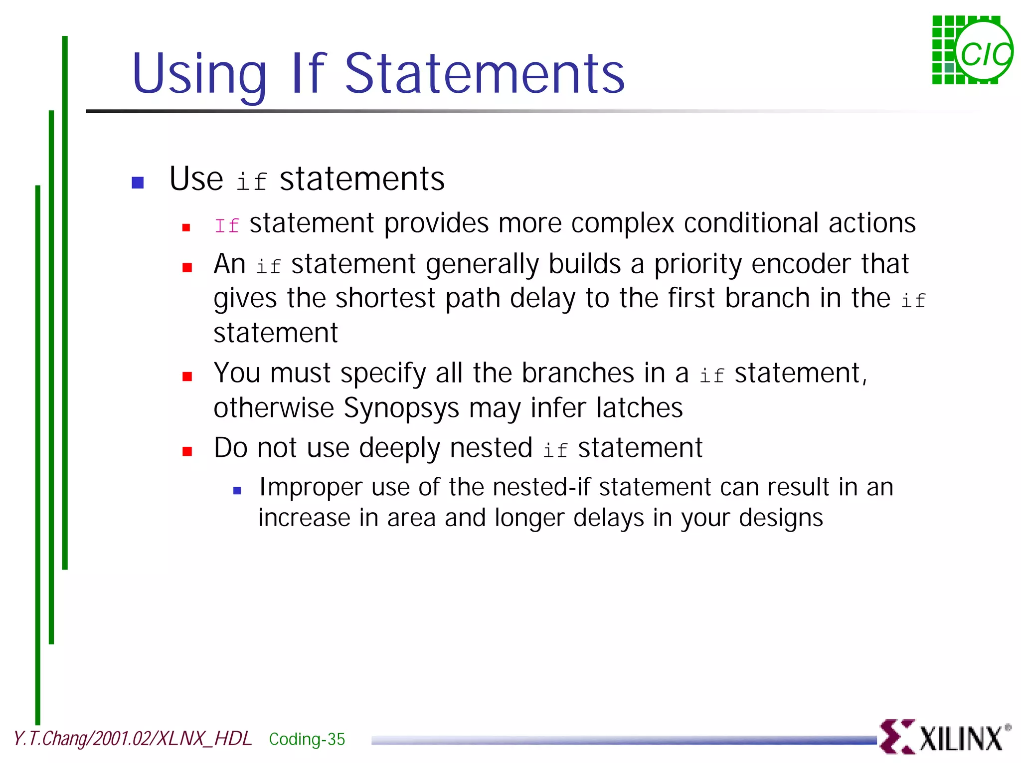Using If Statements CIC ! Use if statements ! If statement provides more complex conditional actions ! An if statement generally builds a priority encoder that gives the shortest path delay to the first branch in the if statement ! You must specify all the branches in a if statement, otherwise Synopsys may infer latches ! Do not use deeply nested if statement ! Improper use of the nested-if statement can result in an increase in area and longer delays in your designs Y.T.Chang/2001.02/XLNX_HDL Coding-35 