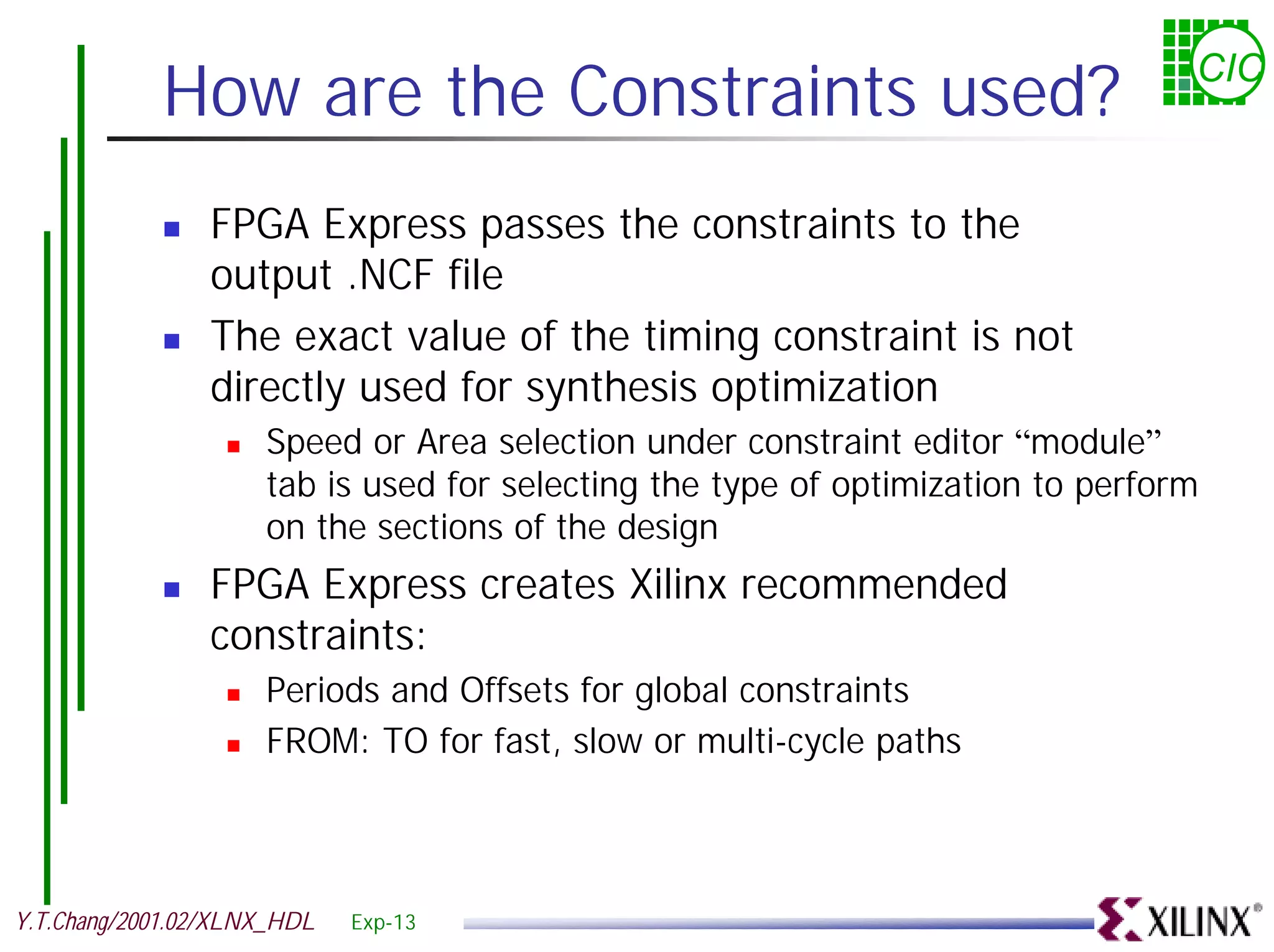 How are the Constraints used? CIC ! FPGA Express passes the constraints to the output .NCF file ! The exact value of the timing constraint is not directly used for synthesis optimization ! Speed or Area selection under constraint editor “module” tab is used for selecting the type of optimization to perform on the sections of the design ! FPGA Express creates Xilinx recommended constraints: ! Periods and Offsets for global constraints ! FROM: TO for fast, slow or multi-cycle paths Y.T.Chang/2001.02/XLNX_HDL Exp-13 