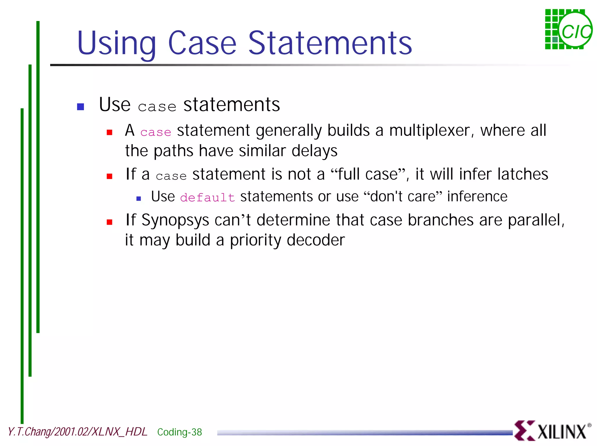 Using Case Statements CIC ! Use case statements ! A case statement generally builds a multiplexer, where all the paths have similar delays ! If a case statement is not a “full case”, it will infer latches ! Use default statements or use “don't care” inference ! If Synopsys can’t determine that case branches are parallel, it may build a priority decoder Y.T.Chang/2001.02/XLNX_HDL Coding-38 