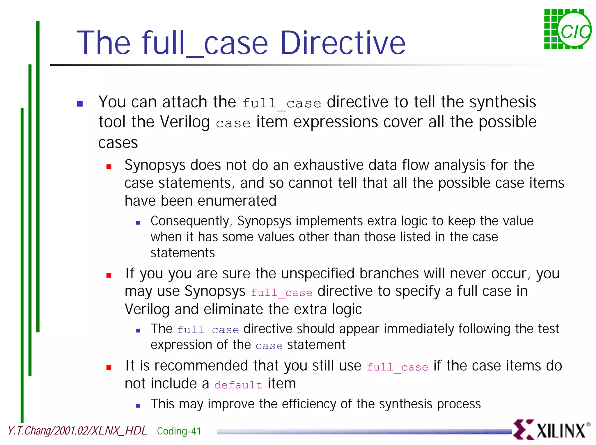 The full_case Directive CIC ! You can attach the full_case directive to tell the synthesis tool the Verilog case item expressions cover all the possible cases ! Synopsys does not do an exhaustive data flow analysis for the case statements, and so cannot tell that all the possible case items have been enumerated ! Consequently, Synopsys implements extra logic to keep the value when it has some values other than those listed in the case statements ! If you you are sure the unspecified branches will never occur, you may use Synopsys full_case directive to specify a full case in Verilog and eliminate the extra logic ! The full_case directive should appear immediately following the test expression of the case statement ! It is recommended that you still use full_case if the case items do not include a default item ! This may improve the efficiency of the synthesis process Y.T.Chang/2001.02/XLNX_HDL Coding-41 