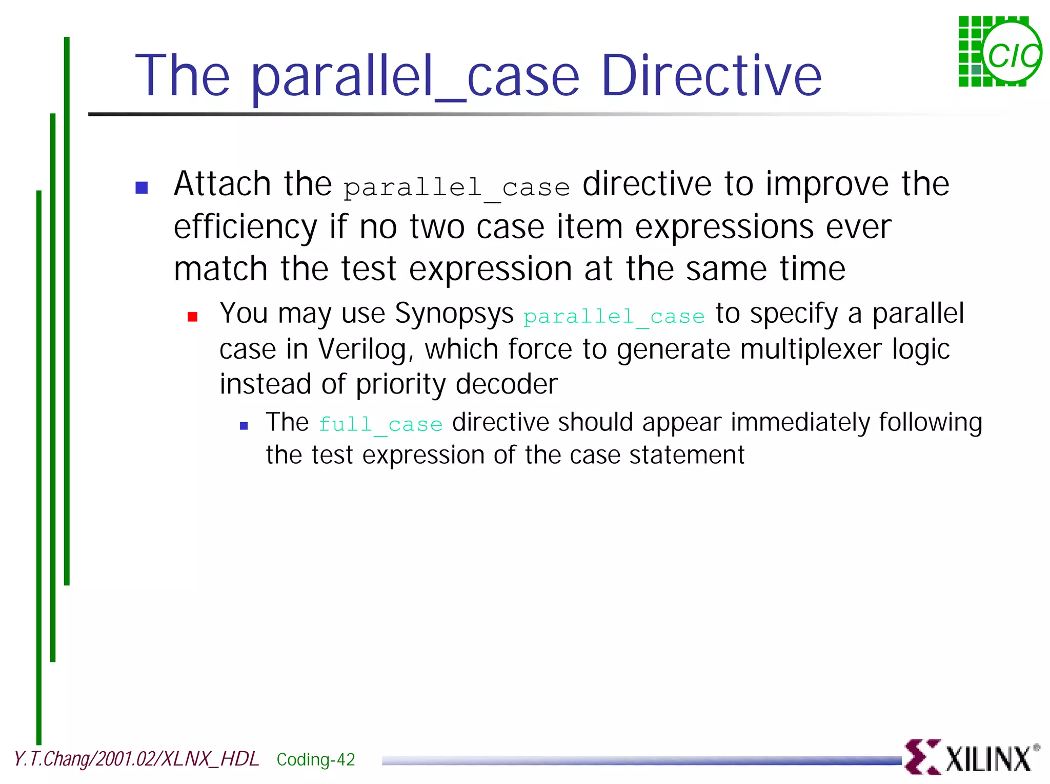 The parallel_case Directive CIC ! Attach the parallel_case directive to improve the efficiency if no two case item expressions ever match the test expression at the same time ! You may use Synopsys parallel_case to specify a parallel case in Verilog, which force to generate multiplexer logic instead of priority decoder ! The full_case directive should appear immediately following the test expression of the case statement Y.T.Chang/2001.02/XLNX_HDL Coding-42 