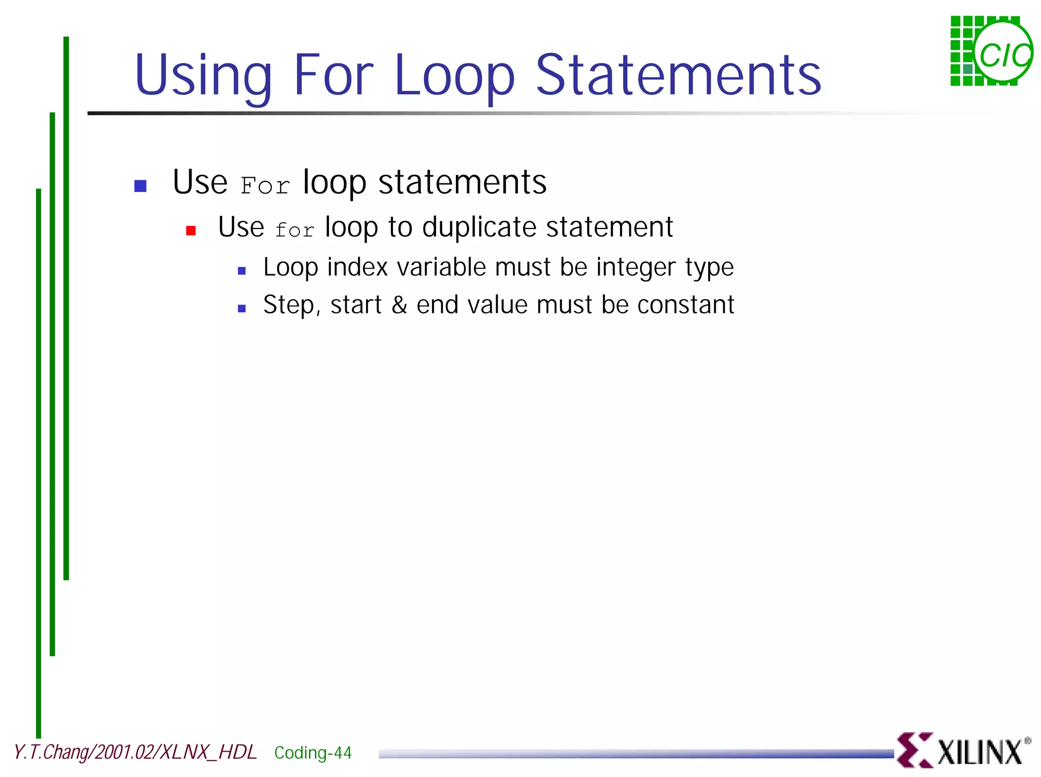 Using For Loop Statements CIC ! Use For loop statements ! Use for loop to duplicate statement ! Loop index variable must be integer type ! Step, start & end value must be constant Y.T.Chang/2001.02/XLNX_HDL Coding-44 