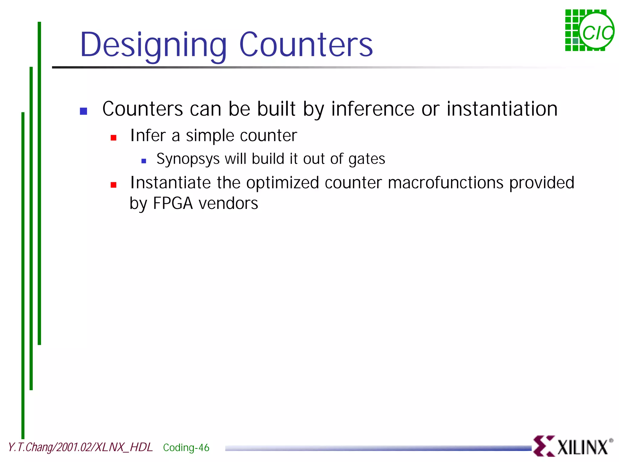 Designing Counters CIC ! Counters can be built by inference or instantiation ! Infer a simple counter ! Synopsys will build it out of gates ! Instantiate the optimized counter macrofunctions provided by FPGA vendors Y.T.Chang/2001.02/XLNX_HDL Coding-46 