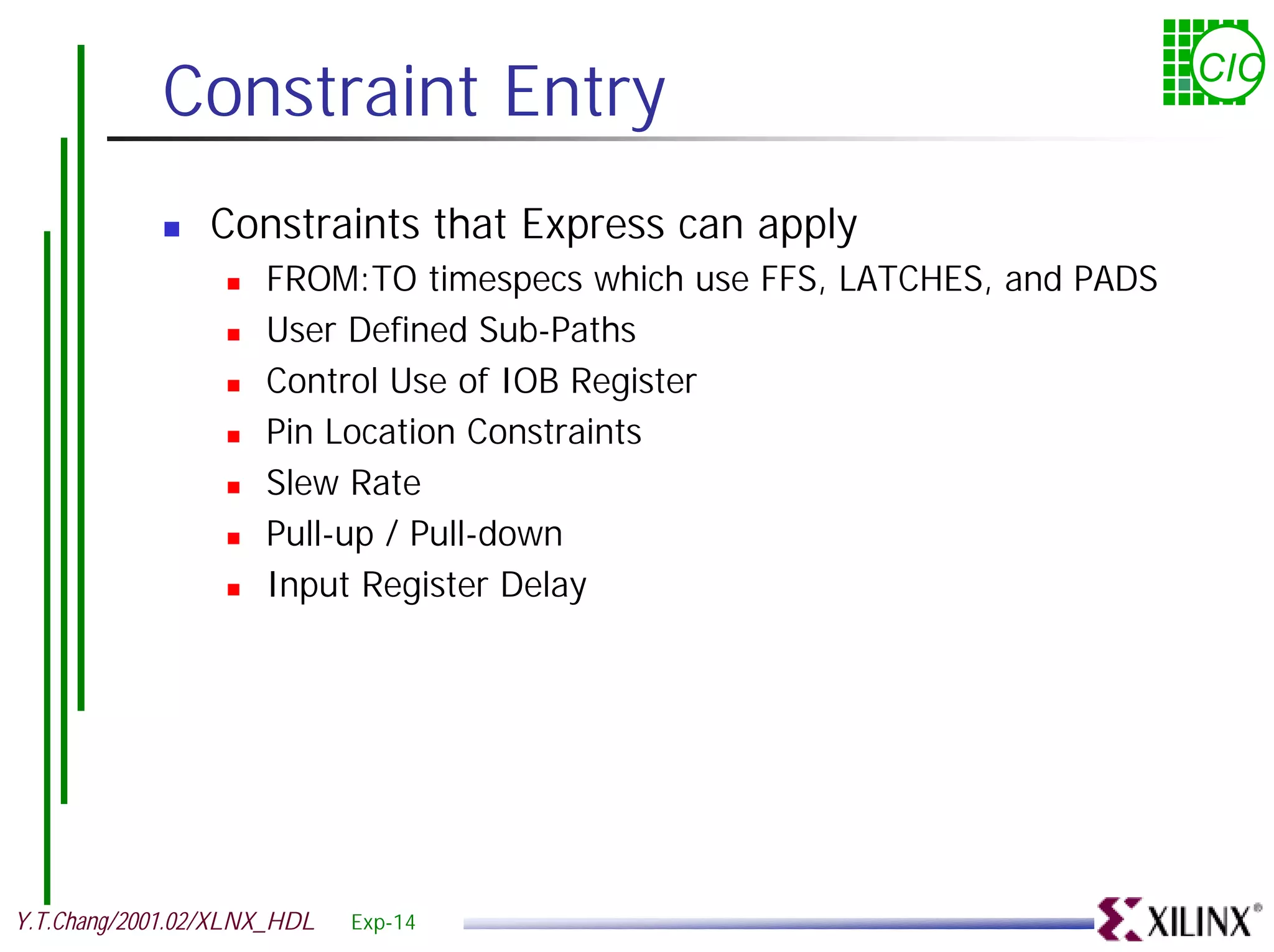 Constraint Entry CIC ! Constraints that Express can apply ! FROM:TO timespecs which use FFS, LATCHES, and PADS ! User Defined Sub-Paths ! Control Use of IOB Register ! Pin Location Constraints ! Slew Rate ! Pull-up / Pull-down ! Input Register Delay Y.T.Chang/2001.02/XLNX_HDL Exp-14 