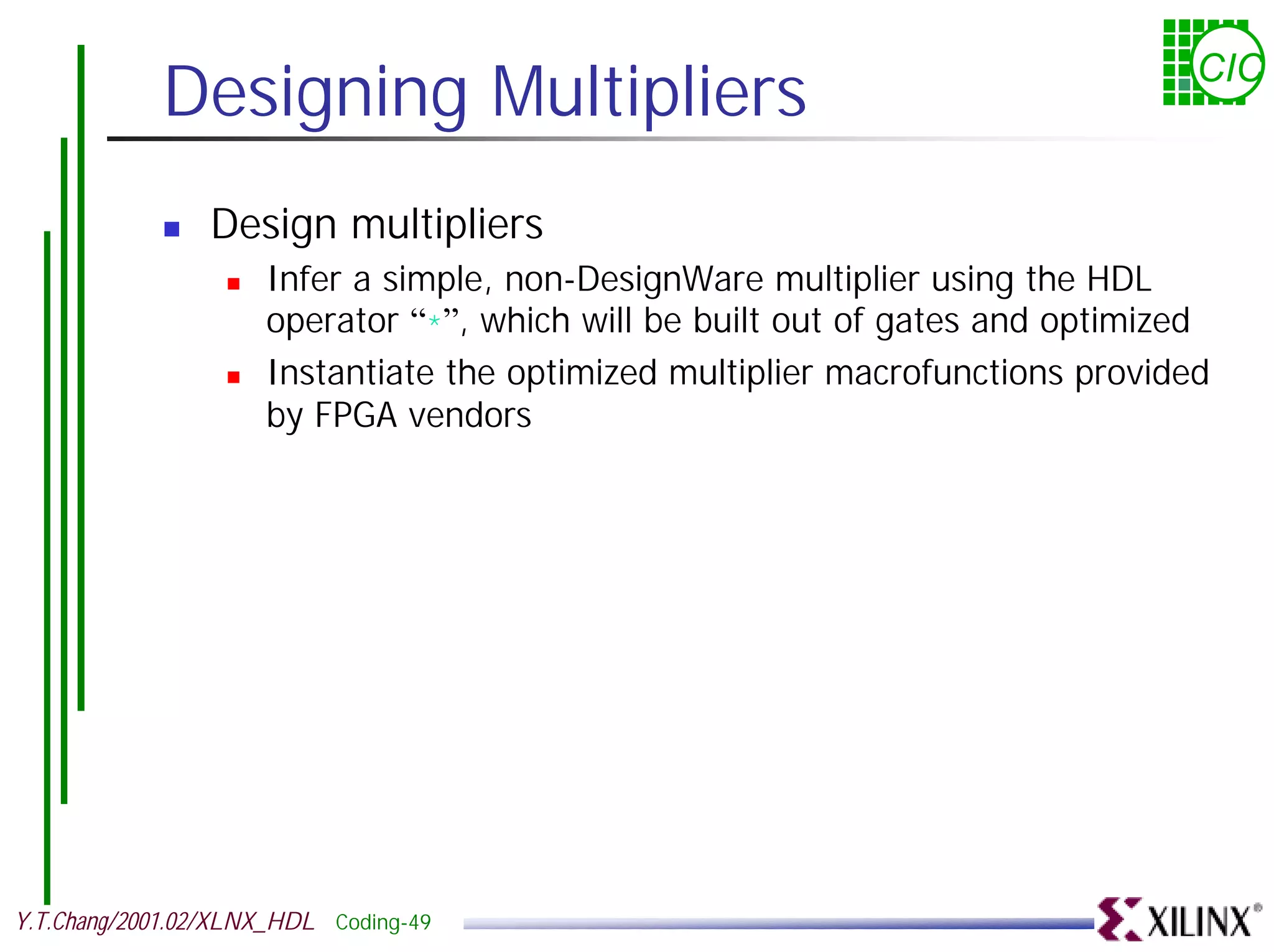 Designing Multipliers CIC ! Design multipliers ! Infer a simple, non-DesignWare multiplier using the HDL operator “*”, which will be built out of gates and optimized ! Instantiate the optimized multiplier macrofunctions provided by FPGA vendors Y.T.Chang/2001.02/XLNX_HDL Coding-49 