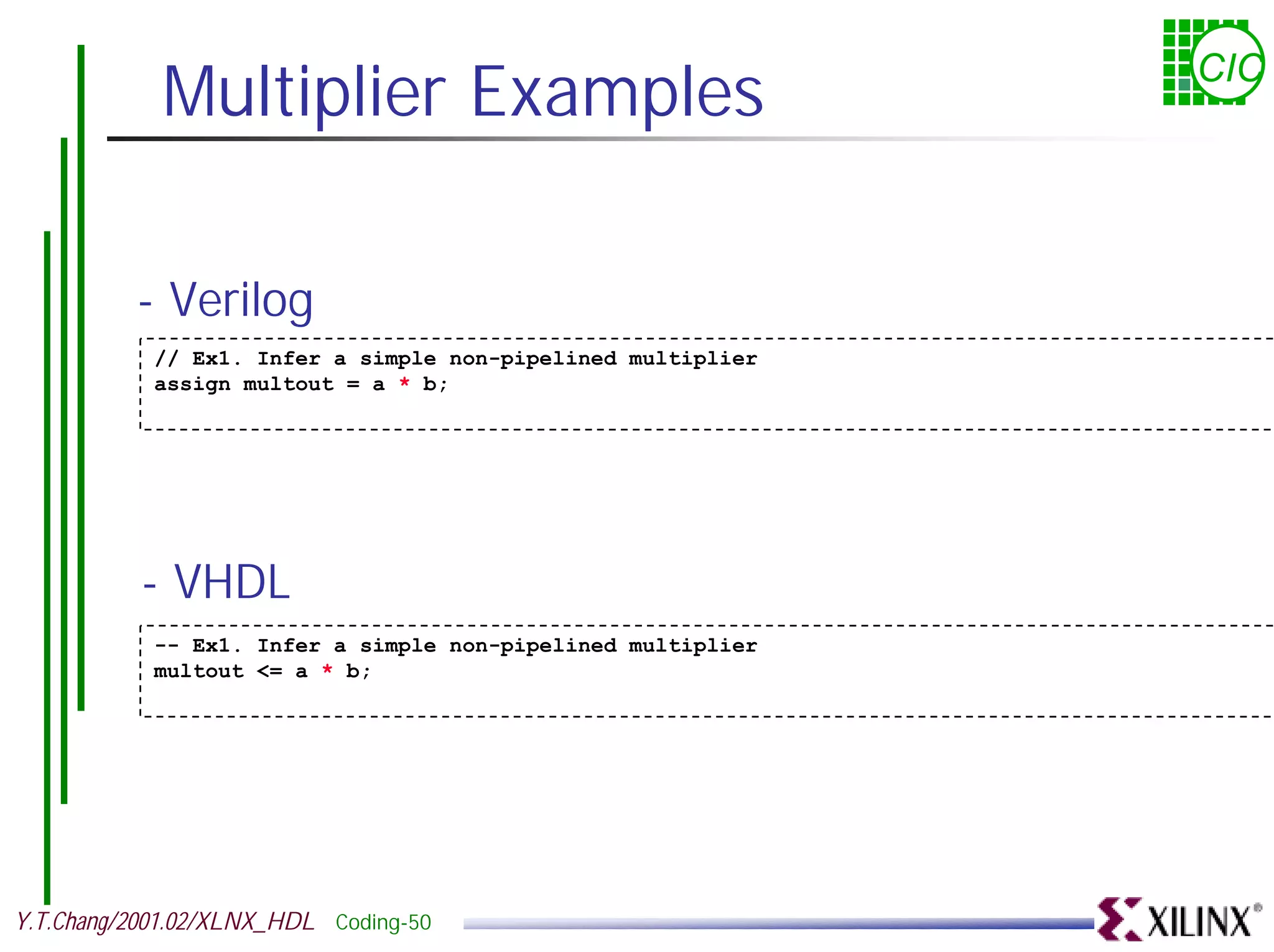 Multiplier Examples CIC - Verilog // Ex1. Infer a simple non-pipelined multiplier assign multout = a * b; - VHDL -- Ex1. Infer a simple non-pipelined multiplier multout <= a * b; Y.T.Chang/2001.02/XLNX_HDL Coding-50 