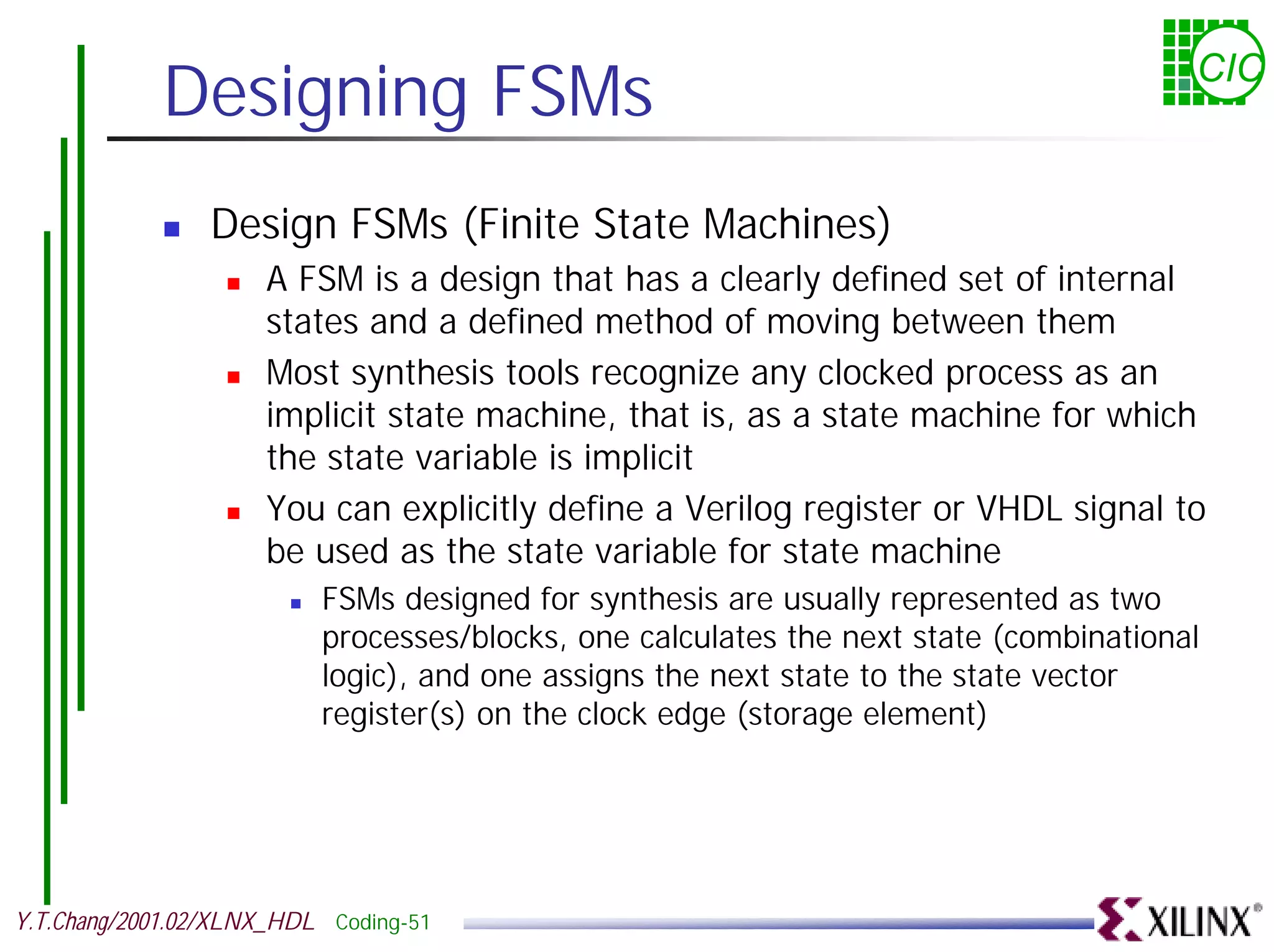 Designing FSMs CIC ! Design FSMs (Finite State Machines) ! A FSM is a design that has a clearly defined set of internal states and a defined method of moving between them ! Most synthesis tools recognize any clocked process as an implicit state machine, that is, as a state machine for which the state variable is implicit ! You can explicitly define a Verilog register or VHDL signal to be used as the state variable for state machine ! FSMs designed for synthesis are usually represented as two processes/blocks, one calculates the next state (combinational logic), and one assigns the next state to the state vector register(s) on the clock edge (storage element) Y.T.Chang/2001.02/XLNX_HDL Coding-51 